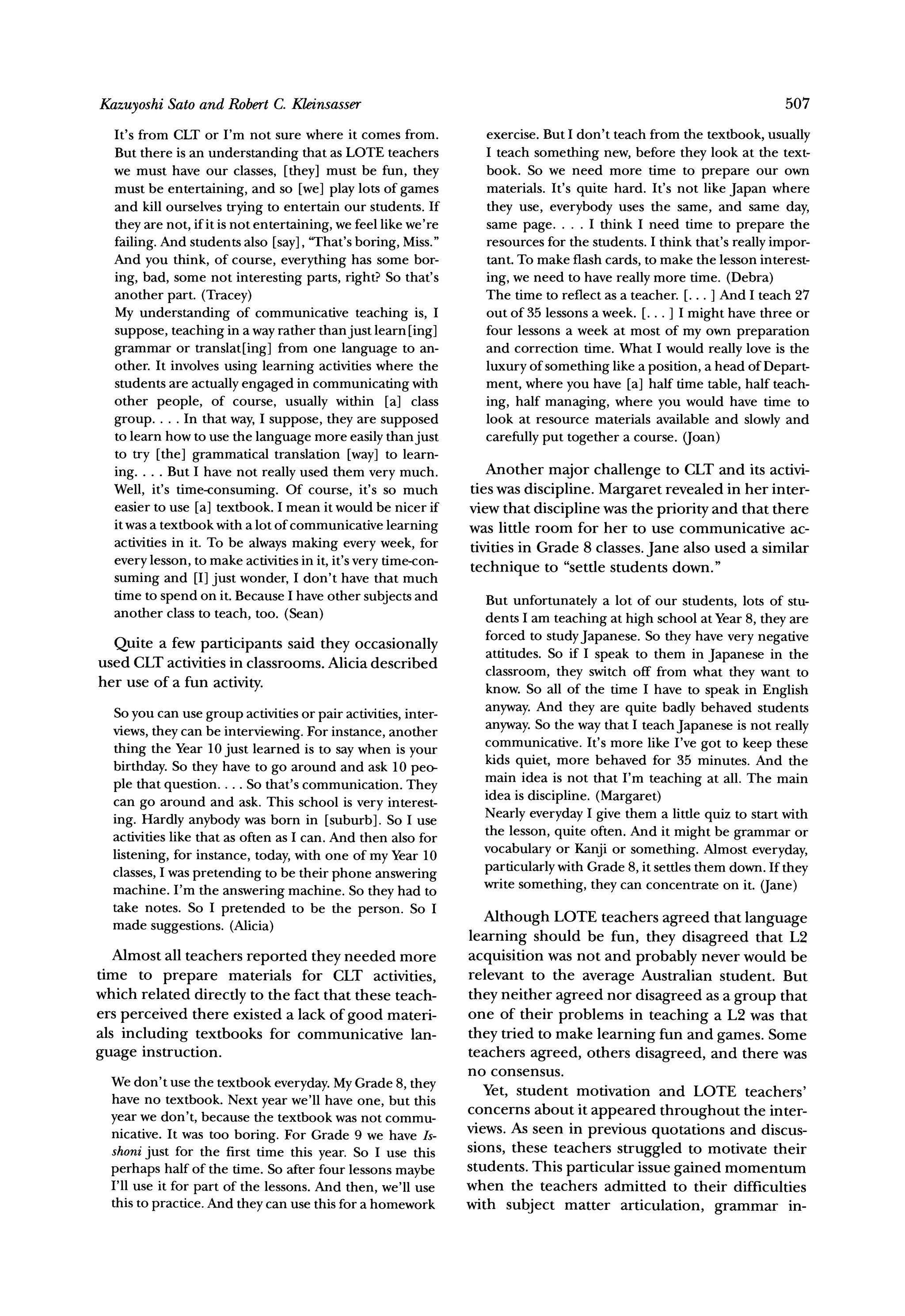 Kazuyoshi Sato and Robert C. Kleinsasser                                                                             507

  It's from CLT or I'm not sure where it comes from.              exercise. But I don't teach from the textbook, usually
  But there is an understanding that as LOTE teachers             I teach something new, before they look at the text-
  we must have our classes, [they] must be fun, they              book. So we need more time to prepare our own
  must be entertaining, and so [we] play lots of games            materials. It's quite hard. It's not like Japan where
  and kill ourselves trying to entertain our students. If         they use, everybody uses the same, and same day,
  they are not, if it is not entertaining, we feel like we're     same page....     I think I need time to prepare the
  failing. And students also [say], 'That's boring, Miss."        resources for the students. I think that's really impor-
  And you think, of course, everything has some bor-              tant. To make flash cards, to make the lesson interest-
  ing, bad, some not interesting parts, right? So that's          ing, we need to have really more time. (Debra)
  another part. (Tracey)                                          The time to reflect as a teacher. [... ] And I teach 27
  My understanding of communicative teaching is, I                out of 35 lessons a week. [... ] I might have three or
  suppose, teaching in a way rather than just learn [ing]         four lessons a week at most of my own preparation
  grammar or translat[ing] from one language to an-               and correction time. What I would really love is the
  other. It involves using learning activities where the          luxury of something like a position, a head of Depart-
  students are actually engaged in communicating with             ment, where you have [a] half time table, half teach-
  other people, of course, usually within [a] class               ing, half managing, where you would have time to
  group.... In that way, I suppose, they are supposed             look at resource materials available and slowly and
  to learn how to use the language more easily than just          carefully put together a course. (Joan)
  to try [the] grammatical translation [way] to learn-
  ing.... But I have not really used them very much.               Another major challenge to CLT and its activi-
  Well, it's time-consuming. Of course, it's so much            ties was discipline. Margaret revealed in her inter-
  easier to use [a] textbook. I mean it would be nicer if       view that discipline was the priority and that there
  it was a textbook with a lot of communicative learning        was little room for her to use communicative ac-
  activities in it. To be always making every week, for         tivities in Grade 8 classes. Jane also used a similar
  every lesson, to make activities in it, it's very time-con-
                                                                technique to "settle students down."
  suming and [I] just wonder, I don't have that much
  time to spend on it. Because I have other subjects and          But unfortunately a lot of our students, lots of stu-
  another class to teach, too. (Sean)                             dents I am teaching at high school at Year 8, they are
                                                                  forced to studyJapanese. So they have very negative
  Quite a few participants said they occasionally
                                                                  attitudes. So if I speak to them in Japanese in the
used CLT activities in classrooms. Alicia described
                                                                  classroom, they switch off from what they want to
her use of a fun activity.                                        know. So all of the time I have to speak in English
  So you can use group activities or pair activities, inter-      anyway. And they are quite badly behaved students
  views, they can be interviewing. For instance, another          anyway.So the way that I teach Japanese is not really
                                                                  communicative. It's more like I've got to keep these
  thing the Year 10 just learned is to say when is your
                                                                  kids quiet, more behaved for 35 minutes. And the
  birthday. So they have to go around and ask 10 peo-
                                                                  main idea is not that I'm teaching at all. The main
  ple that question.... So that's communication. They
  can go around and ask. This school is very interest-            idea is discipline. (Margaret)
  ing. Hardly anybody was born in [suburb]. So I use              Nearly everyday I give them a little quiz to start with
  activities like that as often as I can. And then also for       the lesson, quite often. And it might be grammar or
  listening, for instance, today, with one of my Year 10          vocabulary or Kanji or something. Almost everyday,
  classes, I was pretending to be their phone answering           particularlywith Grade 8, it settles them down. If they
  machine. I'm the answering machine. So they had to              write something, they can concentrate on it. (Jane)
  take notes. So I pretended to be the person. So I
  made suggestions. (Alicia)                                       Although LOTE teachers agreed that language
                                                                learning should be fun, they disagreed that L2
   Almost all teachers reported they needed more                acquisition was not and probably never would be
time to prepare materials for CLT activities,                   relevant to the average Australian student. But
which related directly to the fact that these teach-            they neither agreed nor disagreed as a group that
ers perceived there existed a lack of good materi-              one of their problems in teaching a L2 was that
als including textbooks for communicative lan-                  they tried to make learning fun and games. Some
guage instruction.                                              teachers agreed, others disagreed, and there was
                                                                no consensus.
  We don't use the textbook everyday.My Grade 8, they
  have no textbook. Next year we'll have one, but this             Yet, student motivation and LOTE teachers'
                                                                concerns about it appeared throughout the inter-
  year we don't, because the textbook was not commu-
  nicative. It was too boring. For Grade 9 we have Is-          views. As seen in previous quotations and discus-
  shoni just for the first time this year. So I use this        sions, these teachers struggled to motivate their
  perhaps half of the time. So after four lessons maybe         students. This particular issue gained momentum
  I'll use it for part of the lessons. And then, we'll use      when the teachers admitted to their difficulties
  this to practice. And they can use this for a homework        with subject matter articulation, grammar in-
 