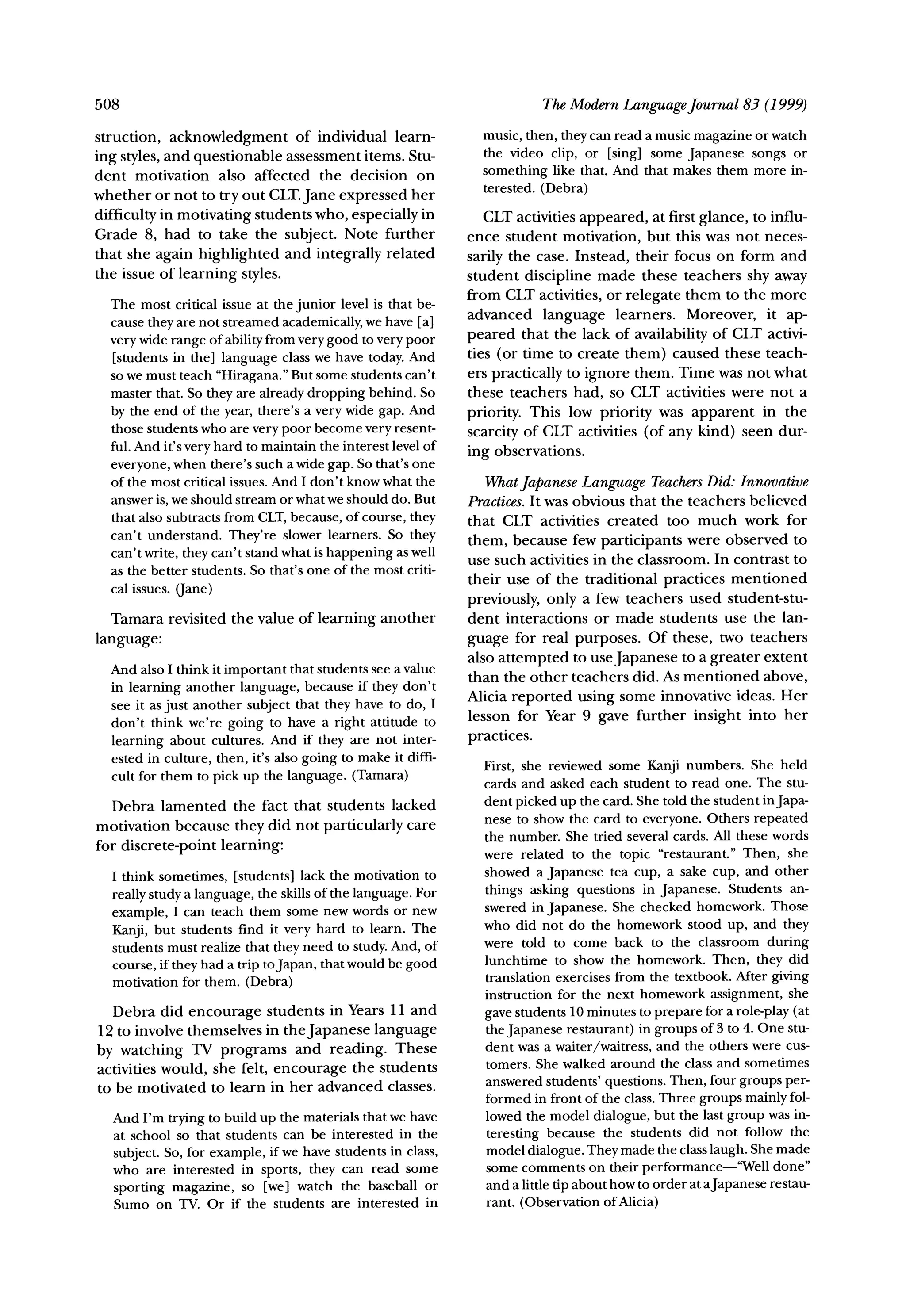 508                                                                        The Modern LanguageJournal 83 (1999)

struction, acknowledgment      of individual learn-             music, then, they can read a music magazine or watch
                                                                the video clip, or [sing] some Japanese songs or
ing styles, and questionable assessment items. Stu-
dent motivation also affected the decision on                   something like that. And that makes them more in-
                                                                terested. (Debra)
whether or not to try out CLT.Jane expressed her
difficulty in motivating students who, especially in             CLT activities appeared, at first glance, to influ-
Grade 8, had to take the subject. Note further                ence student motivation, but this was not neces-
that she again highlighted and integrally related             sarily the case. Instead, their focus on form and
the issue of learning styles.                                 student discipline made these teachers shy away
                                                              from CLT activities, or relegate them to the more
  The most critical issue at the junior level is that be-
                                                              advanced language learners. Moreover, it ap-
  cause they are not streamed academically, we have [a]
  very wide range of ability from very good to very poor      peared that the lack of availability of CLT activi-
  [students in the] language class we have today. And         ties (or time to create them) caused these teach-
  so we must teach "Hiragana."But some students can't         ers practically to ignore them. Time was not what
  master that. So they are already dropping behind. So        these teachers had, so CLT activities were not a
  by the end of the year, there's a very wide gap. And        priority. This low priority was apparent in the
  those students who are very poor become very resent-
                                                              scarcity of CLT activities (of any kind) seen dur-
  ful. And it's very hard to maintain the interest level of
                                                              ing observations.
  everyone, when there's such a wide gap. So that's one
  of the most critical issues. And I don't know what the         What Japanese Language TeachersDid: Innovative
  answer is, we should stream or what we should do. But       Practices. It was obvious that the teachers believed
  that also subtracts from CLT,because, of course, they       that CLT activities created too much work for
  can't understand. They're slower learners. So they
                                                              them, because few participants were observed to
  can't write, they can't stand what is happening as well
                                                              use such activities in the classroom. In contrast to
  as the better students. So that's one of the most criti-
                                                              their use of the traditional practices mentioned
  cal issues. (Jane)
                                                              previously, only a few teachers used student-stu-
   Tamara revisited the value of learning another             dent interactions or made students use the lan-
language:                                                     guage for real purposes. Of these, two teachers
                                                              also attempted to use Japanese to a greater extent
  And also I think it important that students see a value
                                                              than the other teachers did. As mentioned above,
  in learning another language, because if they don't
                                                              Alicia reported using some innovative ideas. Her
  see it as just another subject that they have to do, I
  don't think we're going to have a right attitude to         lesson for Year 9 gave further insight into her
  learning about cultures. And if they are not inter-         practices.
  ested in culture, then, it's also going to make it diffi-
                                                                First, she reviewed some Kanji numbers. She held
  cult for them to pick up the language. (Tamara)
                                                                cards and asked each student to read one. The stu-
   Debra lamented the fact that students lacked                 dent picked up the card. She told the student inJapa-
                                                                nese to show the card to everyone. Others repeated
motivation because they did not particularly care
                                                                the number. She tried several cards. All these words
for discrete-point learning:
                                                                were related to the topic "restaurant." Then, she
  I think sometimes, [students] lack the motivation to          showed a Japanese tea cup, a sake cup, and other
  really study a language, the skills of the language. For      things asking questions in Japanese. Students an-
                                                                swered in Japanese. She checked homework. Those
  example, I can teach them some new words or new
                                                                who did not do the homework stood up, and they
  Kanji, but students find it very hard to learn. The
  students must realize that they need to study. And, of        were told to come back to the classroom during
  course, if they had a trip toJapan, that would be good        lunchtime to show the homework. Then, they did
  motivation for them. (Debra)                                  translation exercises from the textbook. After giving
                                                                instruction for the next homework assignment, she
   Debra did encourage students in Years 11 and                 gave students 10 minutes to prepare for a role-play (at
12 to involve themselves in theJapanese language                the Japanese restaurant) in groups of 3 to 4. One stu-
                                                                dent was a waiter/waitress, and the others were cus-
by watching TV programs and reading. These
activities would, she felt, encourage the students              tomers. She walked around the class and sometimes
to be motivated to learn in her advanced classes.               answered students' questions. Then, four groups per-
                                                                formed in front of the class. Three groups mainly fol-
  And I'm trying to build up the materials that we have         lowed the model dialogue, but the last group was in-
  at school so that students can be interested in the           teresting because the students did not follow the
  subject. So, for example, if we have students in class,       model dialogue. They made the class laugh. She made
  who are interested in sports, they can read some              some comments on their performance-"Well done"
  sporting magazine, so [we] watch the baseball or              and a little tip about how to order at aJapanese restau-
  Sumo on TV. Or if the students are interested in              rant. (Observation of Alicia)
 