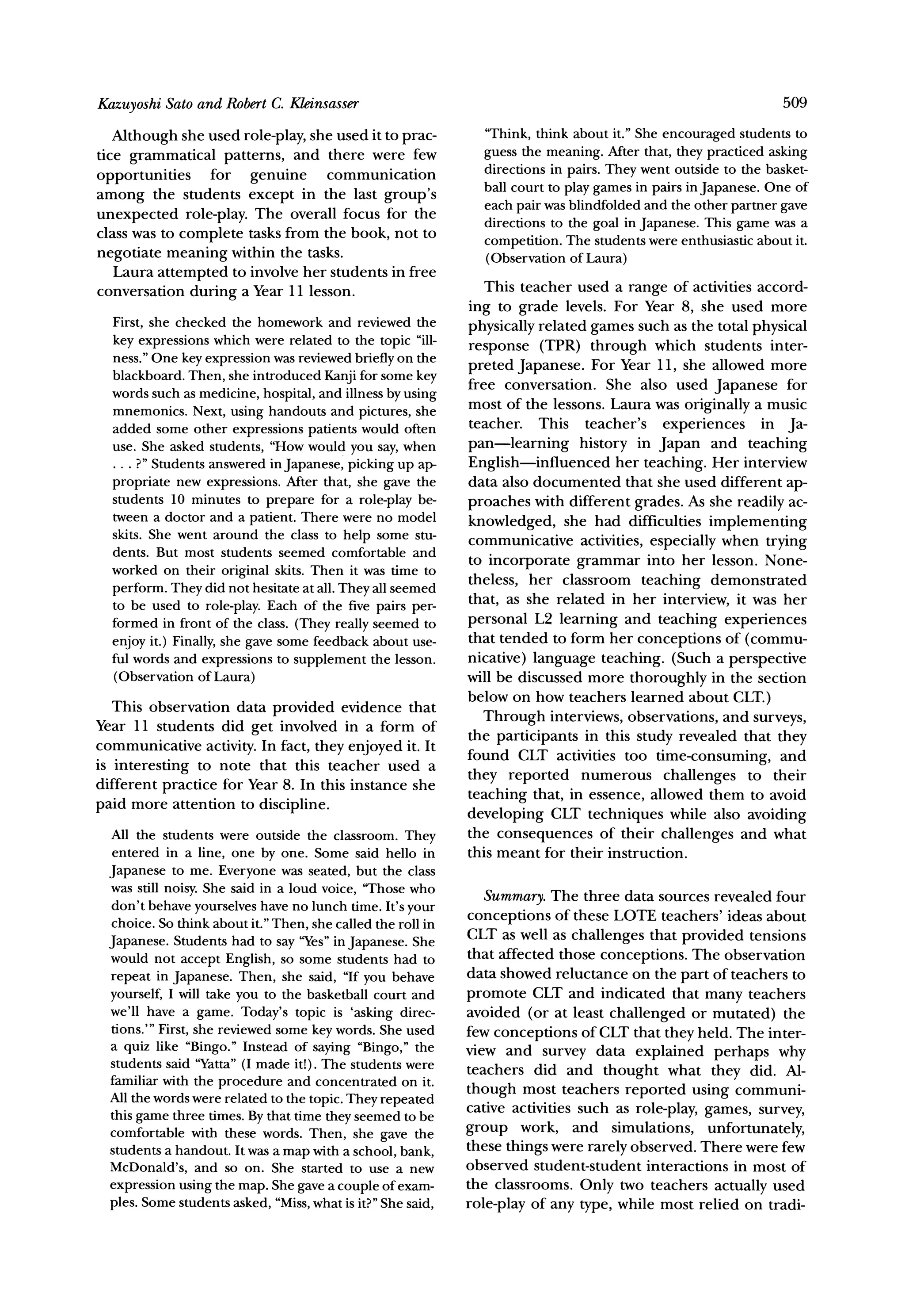Sato and RobertC. Kleinsasser
Kazuyoshi                                                                                                      509

   Although she used role-play, she used it to prac-           "Think, think about it." She encouraged students to
tice grammatical patterns, and there were few                  guess the meaning. After that, they practiced asking
                                                               directions in pairs. They went outside to the basket-
opportunities for genuine communication                        ball court to play games in pairs in Japanese. One of
among the students except in the last group's                  each pair was blindfolded and the other partner gave
unexpected role-play. The overall focus for the                directions to the goal in Japanese. This game was a
class was to complete tasks from the book, not to
                                                               competition. The students were enthusiastic about it.
negotiate meaning within the tasks.                            (Observation of Laura)
   Laura attempted to involve her students in free
conversation during a Year 11 lesson.                           This teacher used a range of activities accord-
                                                             ing to grade levels. For Year 8, she used more
  First,she checked the homeworkand reviewedthe              physically related games such as the total physical
  key expressions which were related to the topic "ill-      response (TPR) through which students inter-
  ness." One key expression was reviewed briefly on the
  blackboard. Then, she introduced Kanji for some key        preted Japanese. For Year 11, she allowed more
                                                             free conversation. She also used Japanese for
  words such as medicine, hospital, and illness by using
  mnemonics. Next, using handouts and pictures, she          most of the lessons. Laura was originally a music
  added some other expressions patients would often          teacher. This teacher's experiences in Ja-
  use. She asked students, "How would you say, when          pan-learning history in Japan and teaching
  ... ?"Students answered in Japanese, picking up ap-        English-influenced her teaching. Her interview
  propriate new expressions. After that, she gave the        data also documented that she used different ap-
  students 10 minutes to prepare for a role-play be-         proaches with different grades. As she readily ac-
  tween a doctor and a patient. There were no model
                                                             knowledged, she had difficulties implementing
  skits. She went around the class to help some stu-         communicative activities, especially when trying
  dents. But most students seemed comfortable and
                                                             to incorporate grammar into her lesson. None-
  worked on their original skits. Then it was time to
                                                             theless, her classroom teaching demonstrated
  perform. They did not hesitate at all. They all seemed
  to be used to role-play. Each of the five pairs per-       that, as she related in her interview, it was her
  formed in front of the class. (They really seemed to       personal L2 learning and teaching experiences
  enjoy it.) Finally, she gave some feedback about use-      that tended to form her conceptions of (commu-
  ful words and expressions to supplement the lesson.        nicative) language teaching. (Such a perspective
  (Observation of Laura)                                     will be discussed more thoroughly in the section
                                                             below on how teachers learned about CLT.)
   This observation data provided evidence that
Year 11 students did get involved in a form of                 Through interviews, observations, and surveys,
                                                             the participants in this study revealed that they
communicative activity. In fact, they enjoyed it. It
                                                             found CLT activities too time-consuming, and
is interesting to note that this teacher used a
different practice for Year 8. In this instance she          they reported numerous challenges to their
                                                             teaching that, in essence, allowed them to avoid
paid more attention to discipline.
                                                             developing CLT techniques while also avoiding
  All the students were outside the classroom. They          the consequences of their challenges and what
  entered in a line, one by one. Some said hello in          this meant for their instruction.
  Japanese to me. Everyone was seated, but the class
  was still noisy. She said in a loud voice, 'Those who
                                                                Summary.  The three data sources revealed four
  don't behave yourselves have no lunch time. It's your
  choice. So think about it." Then, she called the roll in   conceptions of these LOTE teachers' ideas about
                                                             CLT as well as challenges that provided tensions
  Japanese. Students had to say '"Yes" Japanese. She
                                        in
  would not accept English, so some students had to          that affected those conceptions. The observation
  repeat in Japanese. Then, she said, "If you behave         data showed reluctance on the part of teachers to
  yourself, I will take you to the basketball court and      promote CLT and indicated that many teachers
  we'll have a game. Today's topic is 'asking direc-         avoided (or at least challenged or mutated) the
  tions."' First, she reviewed some key words. She used      few conceptions of CLT that they held. The inter-
  a quiz like "Bingo." Instead of saying "Bingo," the        view and survey data explained perhaps why
  students said "Yatta" made it!). The students were
                          (I                                 teachers did and thought what they did. Al-
  familiar with the procedure and concentrated on it.
  All the words were related to the topic. They repeated     though most teachers reported using communi-
  this game three times. By that time they seemed to be
                                                             cative activities such as role-play, games, survey,
  comfortable with these words. Then, she gave the           group work, and simulations, unfortunately,
  students a handout. It was a map with a school, bank,      these things were rarely observed. There were few
  McDonald's, and so on. She started to use a new            observed student-student interactions in most of
  expression using the map. She gave a couple of exam-       the classrooms. Only two teachers actually used
  ples. Some students asked, "Miss,what is it?"She said,     role-play of any type, while most relied on tradi-
 