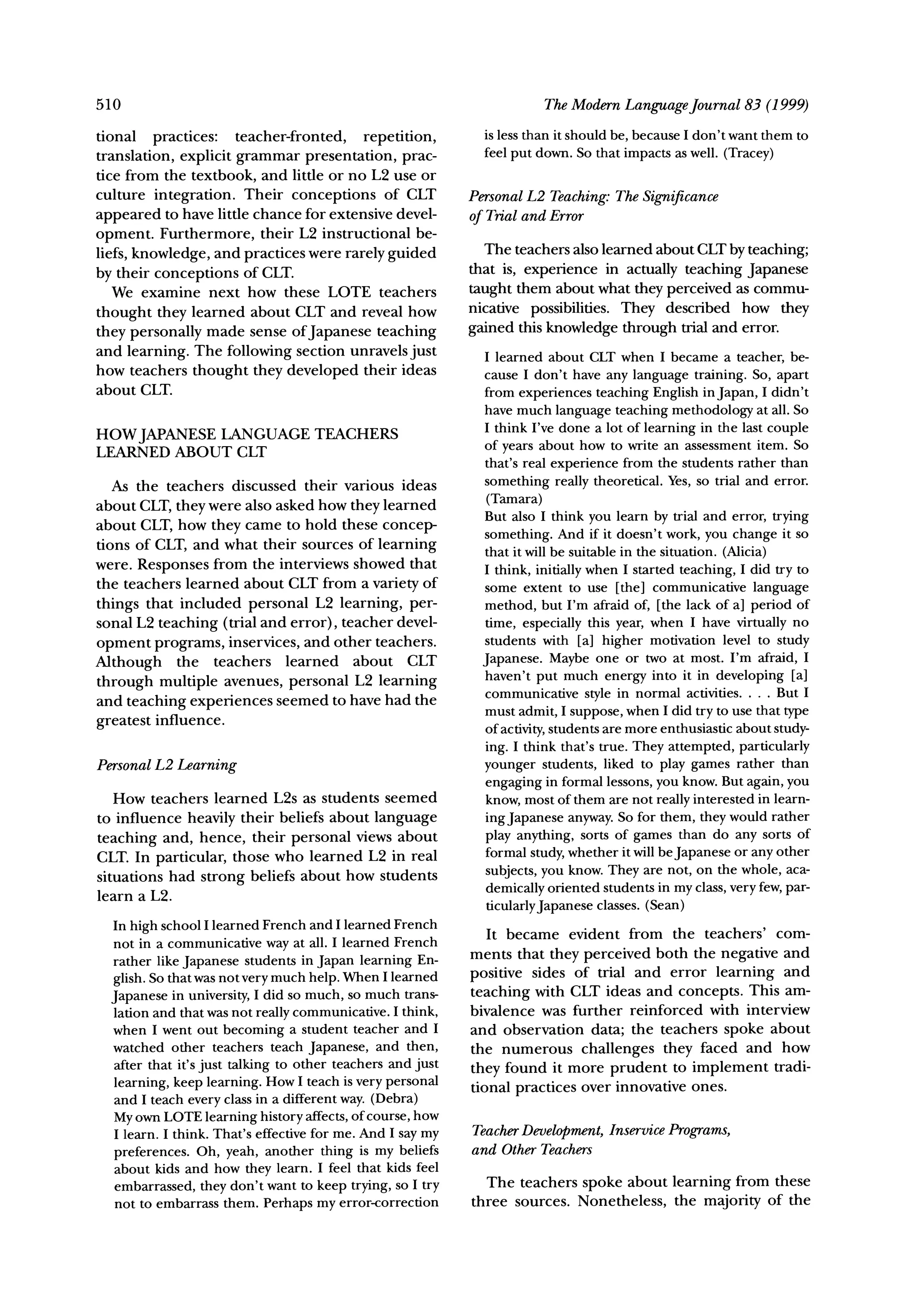 510                                                                     TheModernLanguageJournal 83 (1999)
tional    practices:  teacher-fronted,  repetition,           is less than it should be, because I don't want them to
translation, explicit grammar presentation, prac-             feel put down. So that impacts as well. (Tracey)
tice from the textbook, and little or no L2 use or
culture integration. Their conceptions      of CLT          PersonalL2 Teaching:The Significance
appeared to have little chance for extensive devel-         of Trial and Error
opment. Furthermore, their L2 instructional be-
liefs, knowledge, and practices were rarely guided             The teachers also learned about CLT by teaching;
                                                            that is, experience in actually teaching Japanese
by their conceptions of CLT.
   We examine next how these LOTE teachers                  taught them about what they perceived as commu-
                                                            nicative possibilities. They described how they
thought they learned about CLT and reveal how
they personally made sense of Japanese teaching             gained this knowledge through trial and error.
and learning. The following section unravels just             I learned about CLT when I became a teacher, be-
how teachers thought they developed their ideas               cause I don't have any language training. So, apart
about CLT.                                                    from experiences teaching English in Japan, I didn't
                                                              have much language teaching methodology at all. So
                                                              I think I've done a lot of learning in the last couple
HOWJAPANESE LANGUAGE TEACHERS                                 of years about how to write an assessment item. So
LEARNED ABOUT CLT
                                                              that's real experience from the students rather than
   As the teachers discussed their various ideas              something really theoretical. Yes, so trial and error.
about CLT, they were also asked how they learned               (Tamara)
                                                              But also I think you learn by trial and error, trying
about CLT, how they came to hold these concep-
                                                              something. And if it doesn't work, you change it so
tions of CLT, and what their sources of learning              that it will be suitable in the situation. (Alicia)
were. Responses from the interviews showed that               I think, initially when I started teaching, I did try to
the teachers learned about CLT from a variety of              some extent to use [the] communicative language
things that included personal L2 learning, per-               method, but I'm afraid of, [the lack of a] period of
sonal L2 teaching (trial and error), teacher devel-           time, especially this year, when I have virtually no
opment programs, inservices, and other teachers.              students with [a] higher motivation level to study
Although     the teachers   learned    about CLT              Japanese. Maybe one or two at most. I'm afraid, I
                                                              haven't put much energy into it in developing [a]
through multiple avenues, personal L2 learning
                                                              communicative style in normal activities .... But I
and teaching experiences seemed to have had the
                                                              must admit, I suppose, when I did try to use that type
greatest influence.                                           of activity,students are more enthusiastic about study-
                                                              ing. I think that's true. They attempted, particularly
PersonalL2 Learning                                           younger students, liked to play games rather than
                                                              engaging in formal lessons, you know. But again, you
   How teachers learned L2s as students seemed                know, most of them are not really interested in learn-
to influence heavily their beliefs about language             ingJapanese anyway.So for them, they would rather
teaching and, hence, their personal views about               play anything, sorts of games than do any sorts of
CLT. In particular, those who learned L2 in real              formal study, whether it will be Japanese or any other
situations had strong beliefs about how students              subjects, you know. They are not, on the whole, aca-
learn a L2.                                                   demically oriented students in my class, very few, par-
                                                              ticularlyJapanese classes. (Sean)
  In high school I learned French and I learned French
                                                               It became evident from the teachers' com-
  not in a communicative way at all. I learned French
  rather like Japanese students in Japan learning En-       ments that they perceived both the negative and
  glish. So that was not very much help. When I learned     positive sides of trial and error learning and
  Japanese in university, I did so much, so much trans-     teaching with CLT ideas and concepts. This am-
  lation and that was not really communicative. I think,    bivalence was further reinforced with interview
  when I went out becoming a student teacher and I          and observation data; the teachers spoke about
  watched other teachers teach Japanese, and then,          the numerous challenges they faced and how
  after that it's just talking to other teachers and just
                                                            they found it more prudent to implement tradi-
  learning, keep learning. How I teach is very personal     tional practices over innovative ones.
  and I teach every class in a different way. (Debra)
  My own LOTE learning history affects, of course, how
  I learn. I think. That's effective for me. And I say my   Teacher
                                                                  Development,InservicePrograms,
  preferences. Oh, yeah, another thing is my beliefs        and OtherTeachers
  about kids and how they learn. I feel that kids feel
  embarrassed, they don't want to keep trying, so I try       The teachers spoke about learning from these
  not to embarrass them. Perhaps my error-correction        three sources. Nonetheless, the majority of the
 