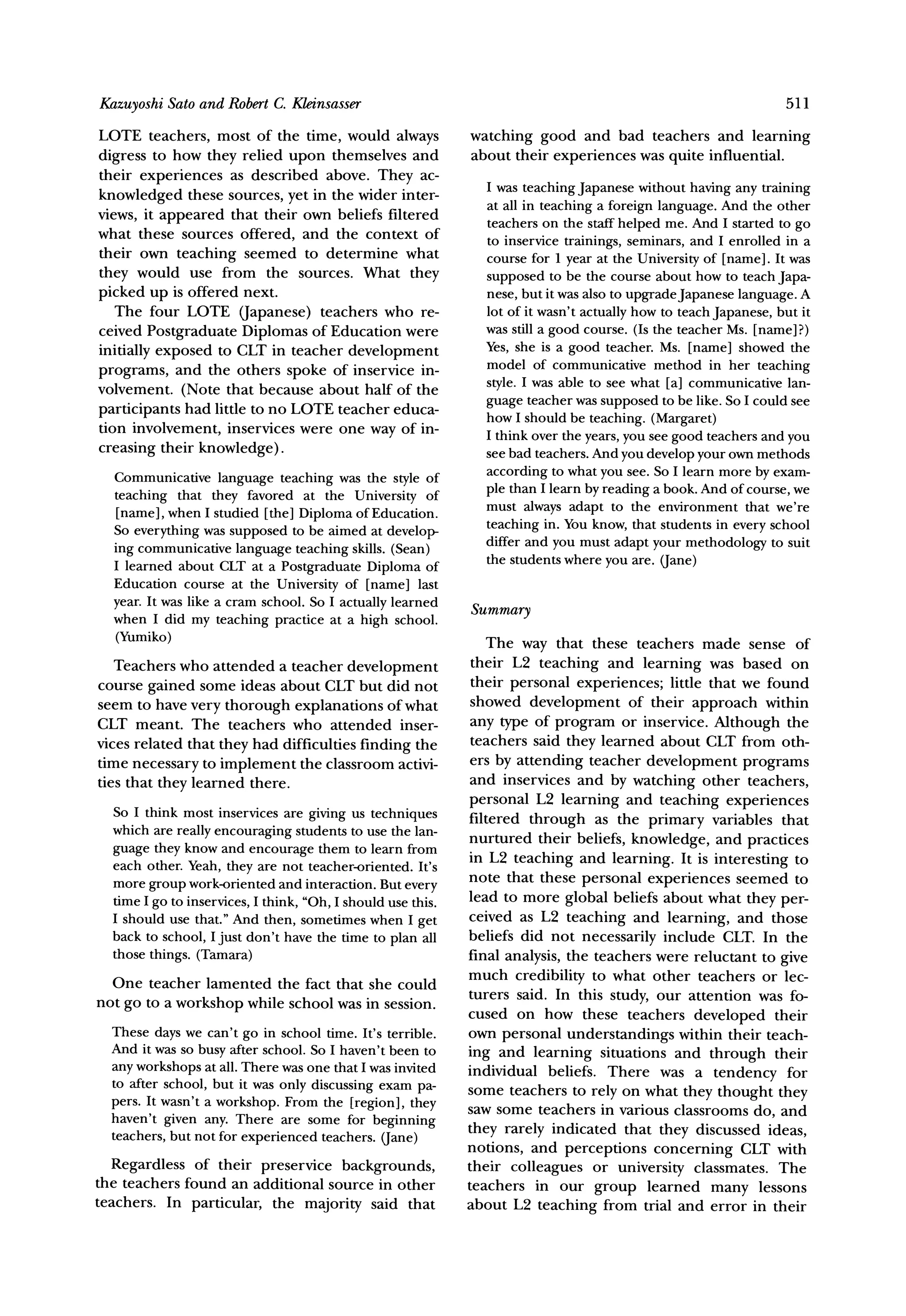 KazuyoshiSato and RobertC. Kleinsasser                                                                            511

LOTE teachers, most of the time, would always                 watching good and bad teachers and learning
digress to how they relied upon themselves and                about their experiences was quite influential.
their experiences as described above. They ac-
                                                                I was teaching Japanese without having any training
knowledged these sources, yet in the wider inter-               at all in teaching a foreign language. And the other
views, it appeared that their own beliefs filtered              teachers on the staff helped me. And I started to go
what these sources offered, and the context of                  to inservice trainings, seminars, and I enrolled in a
their own teaching seemed to determine what                     course for 1 year at the University of [name]. It was
they would use from the sources. What they                      supposed to be the course about how to teach Japa-
picked up is offered next.                                      nese, but it was also to upgradeJapanese language. A
   The four LOTE (Japanese) teachers who re-                    lot of it wasn't actually how to teach Japanese, but it
ceived Postgraduate Diplomas of Education were                  was still a good course. (Is the teacher Ms. [name]?)
initially exposed to CLT in teacher development                 Yes, she is a good teacher. Ms. [name] showed the
                                                                model of communicative method in her teaching
programs, and the others spoke of inservice in-
volvement. (Note that because about half of the                 style. I was able to see what [a] communicative lan-
                                                                guage teacher was supposed to be like. So I could see
participants had little to no LOTE teacher educa-               how I should be teaching. (Margaret)
tion involvement, inservices were one way of in-                I think over the years, you see good teachers and you
creasing their knowledge).                                      see bad teachers. And you develop your own methods
  Communicative language teaching was the style of              according to what you see. So I learn more by exam-
  teaching that they favored at the University of               ple than I learn by reading a book. And of course, we
                                                                must always adapt to the environment that we're
  [name], when I studied [the] Diploma of Education.
  So everything was supposed to be aimed at develop-            teaching in. You know, that students in every school
                                                                differ and you must adapt your methodology to suit
  ing communicative language teaching skills. (Sean)
  I learned about CLT at a Postgraduate Diploma of              the students where you are. (Jane)
  Education course at the University of [name] last
  year. It was like a cram school. So I actually learned
  when I did my teaching practice at a high school.           Summary
  (Yumiko)                                                        The way that these teachers made sense of
   Teachers who attended a teacher development                 their L2 teaching and learning was based on
course gained some ideas about CLT but did not                 their personal experiences; little that we found
seem to have very thorough explanations of what                showed development      of their approach within
CLT meant. The teachers who attended inser-                    any type of program or inservice. Although the
vices related that they had difficulties finding the           teachers said they learned about CLT from oth-
time necessary to implement the classroom activi-             ers by attending teacher development programs
ties that they learned there.                                 and inservices and by watching other teachers,
                                                              personal L2 learning and teaching experiences
  So I think most inservices are giving us techniques         filtered through as the primary variables that
  which are really encouraging students to use the lan-
                                                              nurtured their beliefs, knowledge, and practices
  guage they know and encourage them to learn from            in L2 teaching and learning. It is interesting to
  each other. Yeah, they are not teacher-oriented. It's
  more group work-oriented and interaction. But every         note that these personal experiences seemed to
  time I go to inservices, I think, "Oh, I should use this.   lead to more global beliefs about what they per-
  I should use that." And then, sometimes when I get          ceived as L2 teaching and learning, and those
  back to school, I just don't have the time to plan all      beliefs did not necessarily include CLT. In the
  those things. (Tamara)                                      final analysis, the teachers were reluctant to give
                                                              much credibility to what other teachers or lec-
  One teacher lamented the fact that she could
                                                              turers said. In this study, our attention was fo-
not go to a workshop while school was in session.
                                                              cused on how these teachers developed their
  These days we can't go in school time. It's terrible.       own personal understandings within their teach-
  And it was so busy after school. So I haven't been to       ing and learning situations and through their
  any workshops at all. There was one that I was invited      individual beliefs. There was a tendency for
  to after school, but it was only discussing exam pa-
                                                              some teachers to rely on what they thought they
  pers. It wasn't a workshop. From the [region], they         saw some teachers in various classrooms do, and
  haven't given any. There are some for beginning
  teachers, but not for experienced teachers. (Jane)          they rarely indicated that they discussed ideas,
                                                              notions, and perceptions concerning CLT with
   Regardless of their preservice backgrounds,                their colleagues or university classmates. The
the teachers found an additional source in other              teachers in our group learned many lessons
teachers. In particular, the majority said that               about L2 teaching from trial and error in their
 