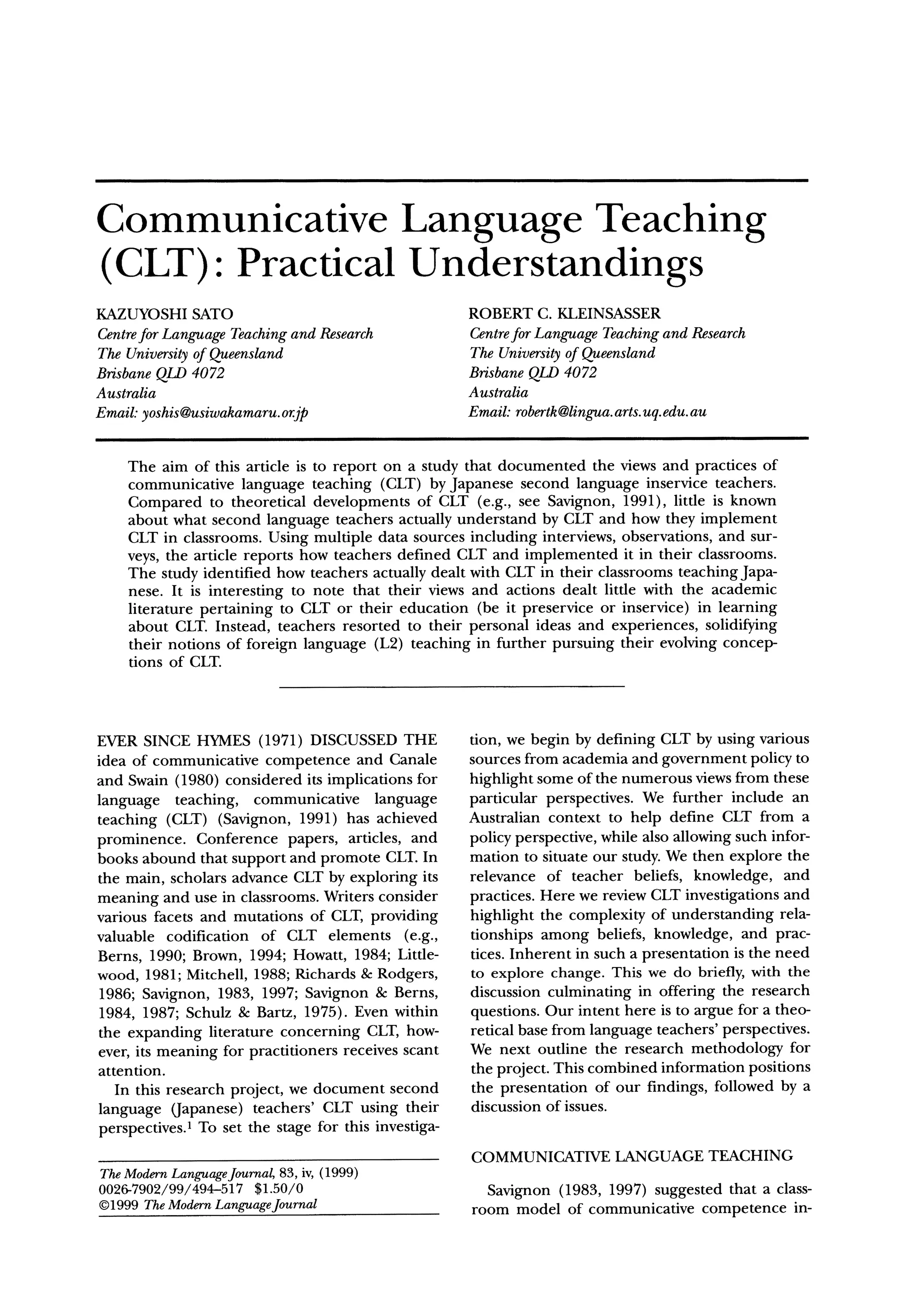 Communicative    Language Teaching
(CLT): Practical Understandings
KAZUYOSHISATO                                         ROBERT C. KLEINSASSER
Centre Language Teachingand Research
      for                                             Centre Language Teachingand Research
                                                            for
The University Queensland
             of                                       The University Queensland
                                                                    of
BrisbaneQLD 4072                                      BrisbaneQLD 4072
Australia                                             Australia
Email:yoshis@usiwakamaru.
                        or.jp                         Email: robertk@lingua. uq.edu.au
                                                                          arts.


    The aim of this article is to report on a study that documented the views and practices of
    communicative language teaching (CLT) by Japanese second language inservice teachers.
    Compared to theoretical developments of CLT (e.g., see Savignon, 1991), little is known
    about what second language teachers actually understand by CLT and how they implement
    CLT in classrooms. Using multiple data sources including interviews, observations, and sur-
    veys, the article reports how teachers defined CLT and implemented it in their classrooms.
    The study identified how teachers actually dealt with CLT in their classrooms teaching Japa-
    nese. It is interesting to note that their views and actions dealt little with the academic
    literature pertaining to CLT or their education (be it preservice or inservice) in learning
    about CLT. Instead, teachers resorted to their personal ideas and experiences, solidifying
    their notions of foreign language (L2) teaching in further pursuing their evolving concep-
    tions of CLT.



EVER SINCE HYMES (1971) DISCUSSED THE                 tion, we begin by defining CLT by using various
idea of communicative competence and Canale           sources from academia and government policy to
and Swain (1980) considered its implications for      highlight some of the numerous views from these
language teaching, communicative language             particular perspectives. We further include an
teaching (CLT) (Savignon, 1991) has achieved          Australian context to help define CLT from a
prominence. Conference papers, articles, and          policy perspective, while also allowing such infor-
books abound that support and promote CLT.In          mation to situate our study. We then explore the
the main, scholars advance CLT by exploring its       relevance of teacher beliefs, knowledge, and
meaning and use in classrooms. Writers consider       practices. Here we review CLT investigations and
various facets and mutations of CLT, providing        highlight the complexity of understanding rela-
valuable codification of CLT elements (e.g.,          tionships among beliefs, knowledge, and prac-
Berns, 1990; Brown, 1994; Howatt, 1984; Little-       tices. Inherent in such a presentation is the need
wood, 1981; Mitchell, 1988; Richards & Rodgers,       to explore change. This we do briefly, with the
1986; Savignon, 1983, 1997; Savignon & Berns,         discussion culminating in offering the research
 1984, 1987; Schulz & Bartz, 1975). Even within       questions. Our intent here is to argue for a theo-
the expanding literature concerning CLT, how-         retical base from language teachers' perspectives.
ever, its meaning for practitioners receives scant    We next outline the research methodology for
attention.                                            the project. This combined information positions
   In this research project, we document second       the presentation of our findings, followed by a
language (Japanese) teachers' CLT using their         discussion of issues.
perspectives.1 To set the stage for this investiga-
                                                      COMMUNICATIVELANGUAGE TEACHING
TheModernLanguage
                Journal, 83, iv, (1999)
0026-7902/99/494-517 $1.50/0                            Savignon (1983, 1997) suggested that a class-
?1999 TheModernLanguageJournal                        room model of communicative competence in-
 