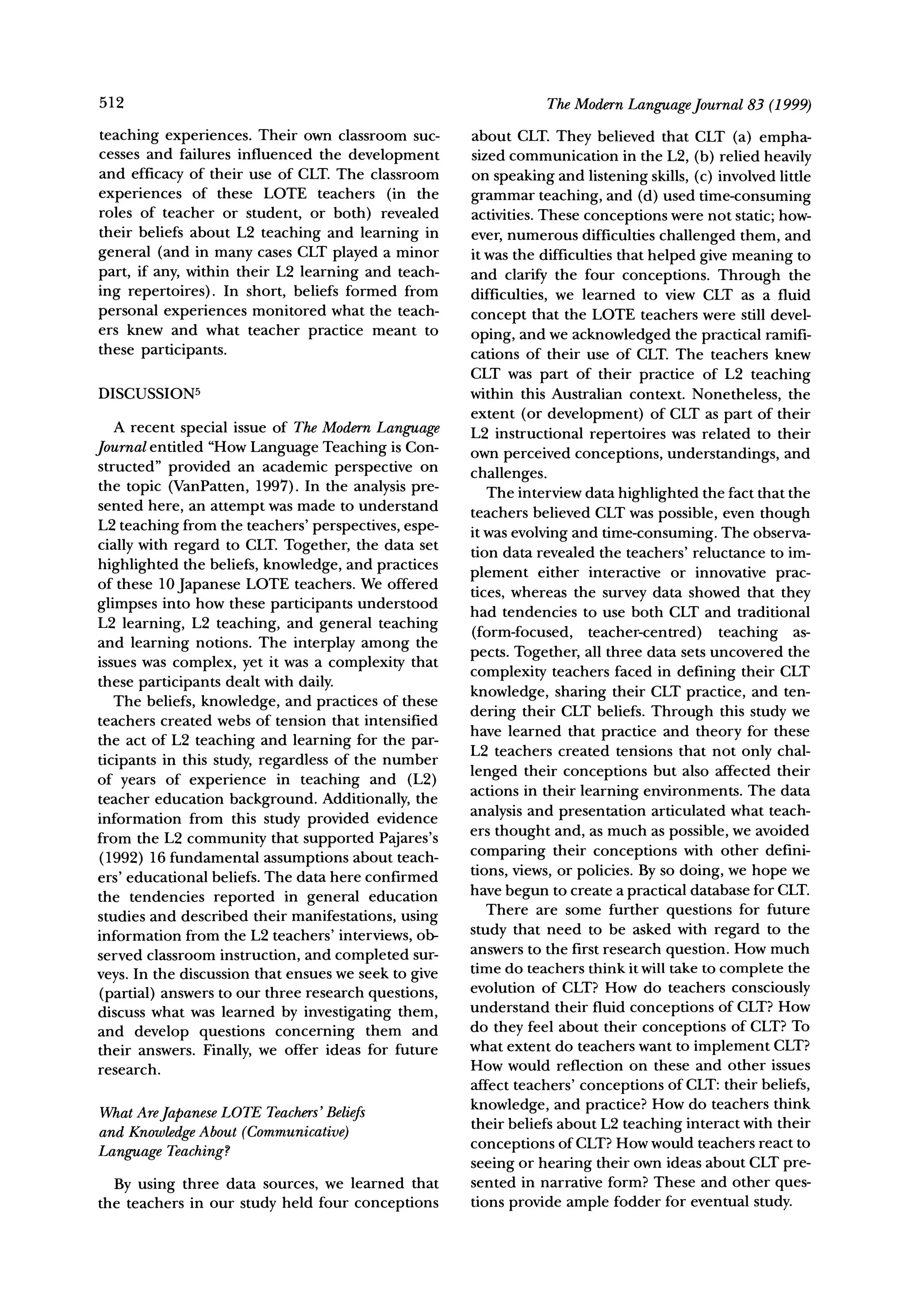 512                                                              TheModernLanguageJournal 83 (1999)

teaching experiences. Their own classroom suc-        about CLT. They believed that CLT (a) empha-
cesses and failures influenced the development        sized communication in the L2, (b) relied heavily
and efficacy of their use of CLT. The classroom       on speaking and listening skills, (c) involved little
experiences of these LOTE teachers (in the            grammar teaching, and (d) used time-consuming
roles of teacher or student, or both) revealed        activities. These conceptions were not static; how-
their beliefs about L2 teaching and learning in       ever, numerous difficulties challenged them, and
general (and in many cases CLT played a minor         it was the difficulties that helped give meaning to
part, if any, within their L2 learning and teach-     and clarify the four conceptions. Through the
ing repertoires). In short, beliefs formed from       difficulties, we learned to view CLT as a fluid
personal experiences monitored what the teach-        concept that the LOTE teachers were still devel-
ers knew and what teacher practice meant to
                                                      oping, and we acknowledged the practical ramifi-
these participants.                                   cations of their use of CLT. The teachers knew
                                                      CLT was part of their practice of L2 teaching
DISCUSSION5                                           within this Australian context. Nonetheless, the
                                                      extent (or development) of CLT as part of their
   A recent special issue of The ModernLanguage       L2 instructional repertoires was related to their
Journal entitled "How Language Teaching is Con-       own perceived conceptions, understandings, and
structed" provided an academic perspective on
                                                      challenges.
the topic (VanPatten, 1997). In the analysis pre-        The interview data highlighted the fact that the
sented here, an attempt was made to understand        teachers believed CLT was possible, even though
L2 teaching from the teachers' perspectives, espe-    it was evolving and time-consuming. The observa-
cially with regard to CLT. Together, the data set     tion data revealed the teachers' reluctance to im-
highlighted the beliefs, knowledge, and practices     plement either interactive or innovative prac-
of these 10 Japanese LOTE teachers. We offered
                                                      tices, whereas the survey data showed that they
glimpses into how these participants understood       had tendencies to use both CLT and traditional
L2 learning, L2 teaching, and general teaching
                                                      (form-focused, teacher-centred) teaching as-
and learning notions. The interplay among the
issues was complex, yet it was a complexity that      pects. Together, all three data sets uncovered the
these participants dealt with daily.                  complexity teachers faced in defining their CLT
   The beliefs, knowledge, and practices of these     knowledge, sharing their CLT practice, and ten-
teachers created webs of tension that intensified     dering their CLT beliefs. Through this study we
                                                      have learned that practice and theory for these
the act of L2 teaching and learning for the par-
                                                      L2 teachers created tensions that not only chal-
ticipants in this study, regardless of the number
of years of experience in teaching and (L2)           lenged their conceptions but also affected their
                                                      actions in their learning environments. The data
teacher education background. Additionally, the
information from this study provided evidence         analysis and presentation articulated what teach-
from the L2 community that supported Pajares's        ers thought and, as much as possible, we avoided
 (1992) 16 fundamental assumptions about teach-       comparing their conceptions with other defini-
ers' educational beliefs. The data here confirmed     tions, views, or policies. By so doing, we hope we
the tendencies reported in general education          have begun to create a practical database for CLT.
studies and described their manifestations, using        There are some further questions for future
information from the L2 teachers' interviews, ob-     study that need to be asked with regard to the
served classroom instruction, and completed sur-      answers to the first research question. How much
                                                      time do teachers think it will take to complete the
veys. In the discussion that ensues we seek to give
                                                      evolution of CLT? How do teachers consciously
 (partial) answers to our three research questions,
discuss what was learned by investigating them,       understand their fluid conceptions of CLT?How
and develop questions concerning them and             do they feel about their conceptions of CLT?To
their answers. Finally, we offer ideas for future     what extent do teachers want to implement CLT?
research.                                             How would reflection on these and other issues
                                                      affect teachers' conceptions of CLT:their beliefs,
WhatAreJapaneseLOTE Teachers'
                            Beliefs                   knowledge, and practice? How do teachers think
             About (Communicative)                    their beliefs about L2 teaching interact with their
and Knowledge
Language Teaching?                                    conceptions of CLT?How would teachers react to
                                                      seeing or hearing their own ideas about CLT pre-
  By using three data sources, we learned that        sented in narrative form? These and other ques-
the teachers in our study held four conceptions       tions provide ample fodder for eventual study.
 