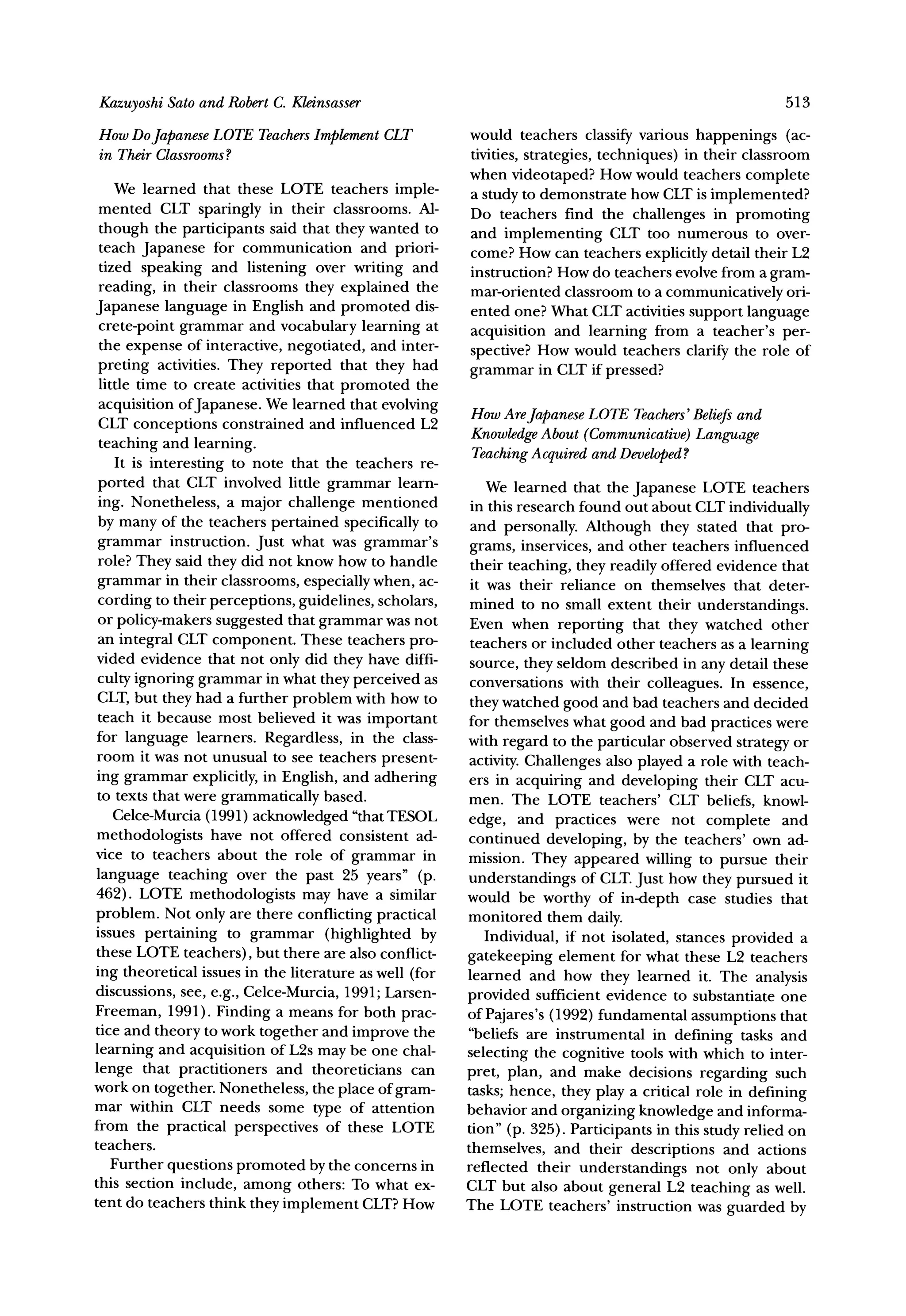 KazuyoshiSato and RobertC. Kleinsasser                                                                  513

How DoJapaneseLOTE Teachers       CLT
                          Implement                     would teachers classify various happenings (ac-
in TheirClassrooms
                 ?                                      tivities, strategies, techniques) in their classroom
                                                        when videotaped? How would teachers complete
    We learned that these LOTE teachers imple-          a study to demonstrate how CLT is implemented?
 mented CLT sparingly in their classrooms. Al-          Do teachers find the challenges in promoting
 though the participants said that they wanted to       and implementing CLT too numerous to over-
 teach Japanese for communication and priori-           come? How can teachers explicitly detail their L2
 tized speaking and listening over writing and          instruction? How do teachers evolve from a gram-
 reading, in their classrooms they explained the        mar-oriented classroom to a communicatively ori-
Japanese language in English and promoted dis-          ented one? What CLT activities support language
 crete-point grammar and vocabulary learning at         acquisition and learning from a teacher's per-
 the expense of interactive, negotiated, and inter-
                                                        spective? How would teachers clarify the role of
 preting activities. They reported that they had        grammar in CLT if pressed?
 little time to create activities that promoted the
 acquisition ofJapanese. We learned that evolving       How AreJapaneseLOTE Teachers'
 CLT conceptions constrained and influenced L2                                       Beliefsand
                                                        KnowledgeAbout (Communicative)Language
 teaching and learning.
    It is interesting to note that the teachers re-     TeachingAcquiredand Developed?
 ported that CLT involved little grammar learn-             We learned that the Japanese LOTE teachers
 ing. Nonetheless, a major challenge mentioned           in this research found out about CLT individually
 by many of the teachers pertained specifically to       and personally. Although they stated that pro-
 grammar instruction. Just what was grammar's            grams, inservices, and other teachers influenced
 role? They said they did not know how to handle         their teaching, they readily offered evidence that
 grammar in their classrooms, especially when, ac-       it was their reliance on themselves that deter-
 cording to their perceptions, guidelines, scholars,    mined to no small extent their understandings.
 or policy-makers suggested that grammar was not        Even when reporting that they watched other
 an integral CLT component. These teachers pro-          teachers or included other teachers as a learning
vided evidence that not only did they have diffi-       source, they seldom described in any detail these
 culty ignoring grammar in what they perceived as       conversations with their colleagues. In essence,
 CLT,but they had a further problem with how to         they watched good and bad teachers and decided
 teach it because most believed it was important        for themselves what good and bad practices were
for language learners. Regardless, in the class-        with regard to the particular observed strategy or
 room it was not unusual to see teachers present-
                                                        activity. Challenges also played a role with teach-
 ing grammar explicitly, in English, and adhering       ers in acquiring and developing their CLT acu-
 to texts that were grammatically based.                men. The LOTE teachers' CLT beliefs, knowl-
    Celce-Murcia(1991) acknowledged "thatTESOL          edge, and practices were not complete and
methodologists have not offered consistent ad-          continued developing, by the teachers' own ad-
vice to teachers about the role of grammar in           mission. They appeared willing to pursue their
language teaching over the past 25 years" (p.           understandings of CLT.Just how they pursued it
462). LOTE methodologists may have a similar            would be worthy of in-depth case studies that
problem. Not only are there conflicting practical       monitored them daily.
issues pertaining to grammar (highlighted by                Individual, if not isolated, stances provided a
these LOTE teachers), but there are also conflict-      gatekeeping element for what these L2 teachers
ing theoretical issues in the literature as well (for   learned and how they learned it. The analysis
discussions, see, e.g., Celce-Murcia, 1991; Larsen-     provided sufficient evidence to substantiate one
Freeman, 1991). Finding a means for both prac-          of Pajares's (1992) fundamental assumptions that
tice and theory to work together and improve the        "beliefs are instrumental in defining tasks and
learning and acquisition of L2s may be one chal-        selecting the cognitive tools with which to inter-
lenge that practitioners and theoreticians can          pret, plan, and make decisions regarding such
work on together. Nonetheless, the place of gram-       tasks; hence, they play a critical role in defining
mar within CLT needs some type of attention             behavior and organizing knowledge and informa-
from the practical perspectives of these LOTE           tion" (p. 325). Participants in this study relied on
teachers.                                               themselves, and their descriptions and actions
    Further questions promoted by the concerns in       reflected their understandings not only about
this section include, among others: To what ex-         CLT but also about general L2 teaching as well.
tent do teachers think they implement CLT?How           The LOTE teachers' instruction was guarded by
 