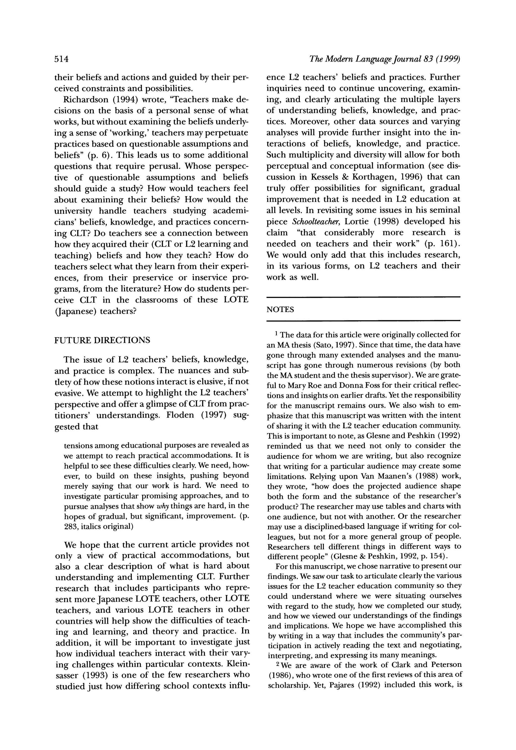 514                                                                       TheModernLanguageJournal83 (1999)

their beliefs and actions and guided by their per-           ence L2 teachers' beliefs and practices. Further
ceived constraints and possibilities.                        inquiries need to continue uncovering, examin-
   Richardson (1994) wrote, "Teachers make de-               ing, and clearly articulating the multiple layers
cisions on the basis of a personal sense of what             of understanding beliefs, knowledge, and prac-
works, but without examining the beliefs underly-            tices. Moreover, other data sources and varying
ing a sense of 'working,' teachers may perpetuate            analyses will provide further insight into the in-
practices based on questionable assumptions and              teractions of beliefs, knowledge, and practice.
beliefs" (p. 6). This leads us to some additional            Such multiplicity and diversitywill allow for both
questions that require perusal. Whose perspec-               perceptual and conceptual information (see dis-
tive of questionable assumptions and beliefs                 cussion in Kessels & Korthagen, 1996) that can
should guide a study? How would teachers feel                truly offer possibilities for significant, gradual
about examining their beliefs? How would the                 improvement that is needed in L2 education at
university handle teachers studying academi-                 all levels. In revisiting some issues in his seminal
cians' beliefs, knowledge, and practices concern-            piece Schoolteacher,   Lortie (1998) developed his
ing CLT? Do teachers see a connection between                claim "that considerably more research is
how they acquired their (CLT or L2 learning and              needed on teachers and their work" (p. 161).
teaching) beliefs and how they teach? How do                 We would only add that this includes research,
teachers select what they learn from their experi-           in its various forms, on L2 teachers and their
ences, from their preservice or inservice pro-               work as well.
grams, from the literature? How do students per-
ceive CLT in the classrooms of these LOTE
(Japanese) teachers?                                         NOTES

                                                               1The datafor this articlewereoriginally
                                                                                                     collectedfor
FUTURE DIRECTIONS                                            an MAthesis(Sato,1997).Sincethattime,the datahave
   The issue of L2 teachers' beliefs, knowledge,             gone through manyextended analysesand the manu-
and practice is complex. The nuances and sub-                script has gone through numerousrevisions(by both
                                                             the MA student and the thesis supervisor). We are grate-
tlety of how these notions interact is elusive, if not       ful to Mary Roe and Donna Foss for their critical reflec-
evasive. We attempt to highlight the L2 teachers'            tions and insights on earlier drafts. Yet the responsibility
perspective and offer a glimpse of CLTfrom prac-             for the manuscript remains ours. We also wish to em-
titioners' understandings. Floden (1997) sug-                phasize that this manuscript was written with the intent
gested that                                                  of sharing it with the L2 teacher education community.
                                                             This is important to note, as Glesne and Peshkin (1992)
  tensions among educational purposes are revealed as        reminded us that we need not only to consider the
  we attempt to reach practical accommodations. It is        audience for whom we are writing, but also recognize
  helpful to see these difficulties clearly. We need, how-   that writing for a particular audience may create some
  ever, to build on these insights, pushing beyond           limitations. Relying upon Van Maanen's (1988) work,
  merely saying that our work is hard. We need to            they wrote, "how does the projected audience shape
  investigate particular promising approaches, and to        both the form and the substance of the researcher's
  pursue analyses that show whythings are hard, in the       product? The researcher may use tables and charts with
  hopes of gradual, but significant, improvement. (p.        one audience, but not with another. Or the researcher
  283, italics original)                                     may use a disciplined-based language if writing for col-
                                                             leagues, but not for a more general group of people.
   We hope that the current article provides not             Researchers tell different things in different ways to
only a view of practical accommodations,     but             different people" (Glesne & Peshkin, 1992, p. 154).
also a clear description of what is hard about                  For this manuscript, we chose narrative to present our
understanding and implementing      CLT. Further             findings. We saw our task to articulate clearly the various
research that includes participants who repre-               issues for the L2 teacher education community so they
sent more Japanese LOTE teachers, other LOTE                 could understand where we were situating ourselves
                                                             with regard to the study, how we completed our study,
teachers, and various LOTE teachers in other                 and how we viewed our understandings of the findings
countries will help show the difficulties of teach-          and implications. We hope we have accomplished this
ing and learning, and theory and practice. In                by writing in a way that includes the community's par-
addition, it will be important to investigate just           ticipation in actively reading the text and negotiating,
how individual teachers interact with their vary-            interpreting, and expressing its many meanings.
ing challenges within particular contexts. Klein-               2We are aware of the work of Clark and Peterson
sasser (1993) is one of the few researchers who               (1986), who wrote one of the first reviews of this area of
studied just how differing school contexts influ-             scholarship. Yet, Pajares (1992) included this work, is
 