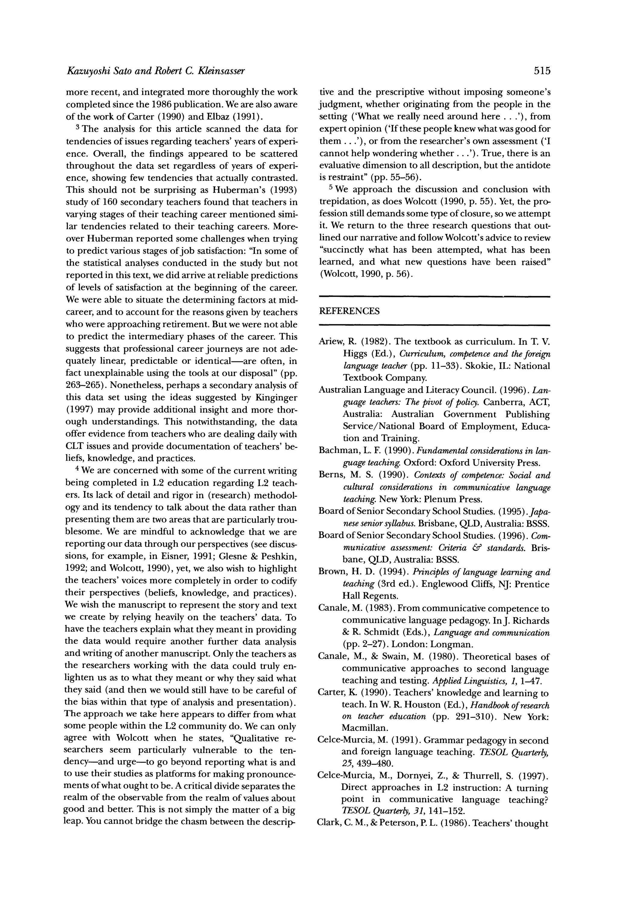 Kazuyoshi Sato and Robert C. Kleinsasser                                                                             515

 more recent, and integrated more thoroughly the work            tive and the prescriptive without imposing someone's
 completed since the 1986 publication. We are also aware        judgment, whether originating from the people in the
 of the work of Carter (1990) and Elbaz (1991).                 setting ('What we really need around here . . .'), from
    3 The analysis for this article scanned the data for        expert opinion ('If these people knew what was good for
 tendencies of issues regarding teachers' years of experi-       them ...'), or from the researcher's own assessment ('I
 ence. Overall, the findings appeared to be scattered           cannot help wondering whether.. .'). True, there is an
 throughout the data set regardless of years of experi-         evaluative dimension to all description, but the antidote
 ence, showing few tendencies that actually contrasted.         is restraint" (pp. 55-56).
 This should not be surprising as Huberman's (1993)                 5 We approach the discussion and conclusion with
 study of 160 secondary teachers found that teachers in          trepidation, as does Wolcott (1990, p. 55). Yet, the pro-
 varying stages of their teaching career mentioned simi-        fession still demands some type of closure, so we attempt
 lar tendencies related to their teaching careers. More-        it. We return to the three research questions that out-
 over Huberman reported some challenges when trying             lined our narrative and follow Wolcott's advice to review
 to predict various stages of job satisfaction: "In some of      "succinctly what has been attempted, what has been
 the statistical analyses conducted in the study but not        learned, and what new questions have been raised"
 reported in this text, we did arrive at reliable predictions    (Wolcott, 1990, p. 56).
 of levels of satisfaction at the beginning of the career.
 We were able to situate the determining factors at mid-
 career, and to account for the reasons given by teachers       REFERENCES
 who were approaching retirement. But we were not able
 to predict the intermediary phases of the career. This
                                                                Ariew, R. (1982). The textbook as curriculum. In T. V.
 suggests that professional career journeys are not ade-                                                     and
                                                                      Higgs (Ed.), Curriculum,competence theforeign
 quately linear, predictable or identical-are often, in
                                                                       language teacher(pp. 11-33). Skokie, IL: National
 fact unexplainable using the tools at our disposal" (pp.
                                                                      Textbook Company.
 263-265). Nonetheless, perhaps a secondary analysis of         Australian Language and Literacy Council. (1996). Lan-
 this data set using the ideas suggested by Kinginger
                                                                      guage teachers: The pivot of policy. Canberra, ACT,
 (1997) may provide additional insight and more thor-                 Australia: Australian Government Publishing
 ough understandings. This notwithstanding, the data                  Service/National Board of Employment, Educa-
 offer evidence from teachers who are dealing daily with              tion and Training.
 CLT issues and provide documentation of teachers' be-
                                                                Bachman, L. F. (1990). Fundamentalconsiderations lan-in
 liefs, knowledge, and practices.
    4 We are concerned with some of the current writing               guage teaching.Oxford: Oxford University Press.
                                                                Berns, M. S. (1990). Contextsof competence:      Social and
 being completed in L2 education regarding L2 teach-                  cultural considerationsin communicativelanguage
 ers. Its lack of detail and rigor in (research) methodol-
                                                                      teaching.New York:Plenum Press.
 ogy and its tendency to talk about the data rather than        Board of Senior Secondary School Studies. (1995). Japa-
 presenting them are two areas that are particularly trou-            neseseniorsyllabus.Brisbane, QLD, Australia:BSSS.
 blesome. We are mindful to acknowledge that we are             Board of Senior Secondary School Studies. (1996). Com-
 reporting our data through our perspectives (see discus-             municative assessment:Criteria & standards. Bris-
 sions, for example, in Eisner, 1991; Glesne & Peshkin,               bane, QLD, Australia: BSSS.
 1992; and Wolcott, 1990), yet, we also wish to highlight       Brown, H. D. (1994). Principlesof language learningand
 the teachers' voices more completely in order to codify
                                                                      teaching(3rd ed.). Englewood Cliffs, NJ: Prentice
 their perspectives (beliefs, knowledge, and practices).              Hall Regents.
We wish the manuscript to represent the story and text          Canale, M. (1983). From communicative competence to
we create by relying heavily on the teachers' data. To                communicative language pedagogy. InJ. Richards
have the teachers explain what they meant in providing                & R. Schmidt (Eds.), Languageand communication
the data would require another further data analysis                  (pp. 2-27). London: Longman.
and writing of another manuscript. Only the teachers as         Canale, M., & Swain, M. (1980). Theoretical bases of
the researchers working with the data could truly en-                 communicative approaches to second language
lighten us as to what they meant or why they said what                teaching and testing. AppliedLinguistics,1, 1-47.
they said (and then we would still have to be careful of        Carter, K. (1990). Teachers' knowledge and learning to
the bias within that type of analysis and presentation).              teach. In W. R. Houston (Ed.), Handbookof research
The approach we take here appears to differ from what                 on teacher education (pp. 291-310). New York:
some people within the L2 community do. We can only                   Macmillan.
agree with Wolcott when he states, "Qualitative re-             Celce-Murcia, M. (1991). Grammar pedagogy in second
searchers seem particularly vulnerable to the ten-                    and foreign language teaching. TESOLQuarterly,
dency-and urge-to go beyond reporting what is and                     25, 439-480.
to use their studies as platforms for making pronounce-         Celce-Murcia, M., Dornyei, Z., & Thurrell, S. (1997).
ments of what ought to be. A critical divide separates the           Direct approaches in L2 instruction: A turning
realm of the observable from the realm of values about               point in communicative language teaching?
good and better. This is not simply the matter of a big               TESOLQuarterly, 141-152.
                                                                                        31,
leap. You cannot bridge the chasm between the descrip-          Clark, C. M., & Peterson, P. L. (1986). Teachers' thought
 