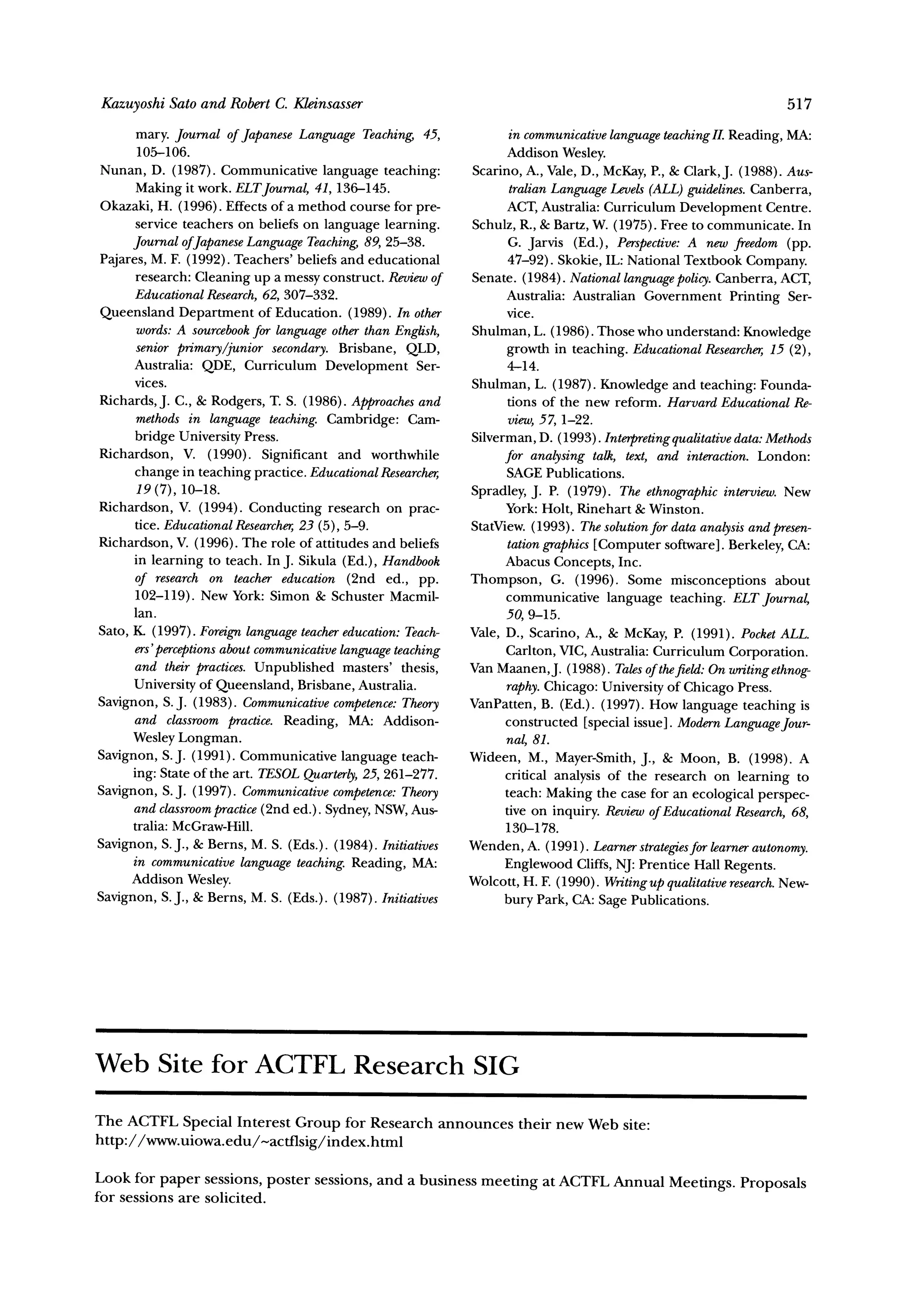 Kazuyoshi Sato and Robert C. Kleinsasser                                                                          517

       mary. Journal of Japanese Language Teaching, 45,              in communicative languageteaching Reading, MA:
                                                                                                        II.
       105-106.                                                     Addison Wesley.
Nunan, D. (1987). Communicative language teaching:            Scarino, A., Vale, D., McKay,P., & Clark,J. (1988). Aus-
       Making it work. ELTJournal,41, 136-145.                       tralian LanguageLevels(ALL)guidelines.Canberra,
Okazaki, H. (1996). Effects of a method course for pre-             ACT, Australia: Curriculum Development Centre.
       service teachers on beliefs on language learning.      Schulz, R., & Bartz, W. (1975). Free to communicate. In
      Journal ofJapaneseLanguage Teaching,89, 25-38.                 G. Jarvis (Ed.), Perspective: new freedom (pp.
                                                                                                   A
Pajares, M. F. (1992). Teachers' beliefs and educational             47-92). Skokie, IL: National Textbook Company.
       research: Cleaning up a messy construct. Reviewof      Senate. (1984). National languagepolicy.Canberra, ACT,
      EducationalResearch, 307-332.
                              62,                                   Australia: Australian Government Printing Ser-
Queensland Department of Education. (1989). In other                vice.
       words:A sourcebook language otherthan English,
                            for                               Shulman, L. (1986). Those who understand: Knowledge
       senior primary/junior secondary. Brisbane, QLD,              growth in teaching. EducationalResearcher, (2),
                                                                                                                  15
      Australia: QDE, Curriculum Development Ser-                    4-14.
      vices.                                                  Shulman, L. (1987). Knowledge and teaching: Founda-
Richards, J. C., & Rodgers, T. S. (1986). Approaches   and           tions of the new reform. Harvard EducationalRe-
       methods in language teaching. Cambridge: Cam-                 view,57, 1-22.
      bridge University Press.                                Silverman, D. (1993). Interpreting qualitativedata:Methods
Richardson, V. (1990). Significant and worthwhile                   for analysing talk, text, and interaction. London:
      change in teaching practice. EducationalResearcher,           SAGE Publications.
       19 (7), 10-18.                                         Spradley, J. P. (1979). The ethnographic    interview.New
Richardson, V. (1994). Conducting research on prac-                 York:Holt, Rinehart & Winston.
      tice. EducationalResearcher, (5), 5-9.
                                   23                         StatView. (1993). Thesolutionfor data analysisand presen-
Richardson, V. (1996). The role of attitudes and beliefs             tationgraphics[Computer software]. Berkeley, CA:
      in learning to teach. In J. Sikula (Ed.), Handbook            Abacus Concepts, Inc.
      of research on teacher education (2nd ed., pp.          Thompson, G. (1996). Some misconceptions about
      102-119). New York: Simon & Schuster Macmil-                  communicative language teaching. ELT Journal,
      lan.                                                          50, 9-15.
Sato, K. (1997). Foreignlanguage teacher   education:Teach-   Vale, D., Scarino, A., & McKay, P. (1991). PocketALL.
      ers'perceptions aboutcommunicative  languageteaching          Carlton, VIC, Australia: Curriculum Corporation.
      and their practices. Unpublished masters' thesis,       Van Maanen,J. (1988). Talesof thefield:On writingethnog-
      University of Queensland, Brisbane, Australia.                raphy.Chicago: University of Chicago Press.
Savignon, S. J. (1983). Communicative    competence:Theory    VanPatten, B. (Ed.). (1997). How language teaching is
      and classroompractice. Reading, MA: Addison-                  constructed [special issue]. ModernLanguage    Jour-
      Wesley Longman.                                               nal, 81.
Savignon, S.J. (1991). Communicative language teach-          Wideen, M., Mayer-Smith,J., & Moon, B. (1998). A
      ing: State of the art. TESOLQuarterly, 261-277.
                                              25,                   critical analysis of the research on learning to
Savignon, S. J. (1997). Communicative    competence:Theory          teach: Making the case for an ecological perspec-
      and classroom  practice(2nd ed.). Sydney, NSW, Aus-           tive on inquiry. Reviewof EducationalResearch,68,
      tralia: McGraw-Hill.                                          130-178.
Savignon, S.J., & Berns, M. S. (Eds.). (1984). Initiatives    Wenden, A. (1991). Learner   strategies learnerautonomy.
                                                                                                    for
      in communicative   language teaching.Reading, MA:             Englewood Cliffs, NJ: Prentice Hall Regents.
      Addison Wesley.                                         Wolcott, H. F. (1990). Writingupqualitativeresearch. New-
Savignon, S.J., & Berns, M. S. (Eds.). (1987). Initiatives          bury Park, CA: Sage Publications.




Web Site for ACTFL Research SIG

The ACTFL Special Interest Group for Research announces               their new Web site:
http://www.uiowa.edu/-actflsig/index.html

Look for paper sessions, poster sessions, and a business meeting at ACTFL Annual
                                                                                 Meetings. Proposals
for sessions are solicited.
 