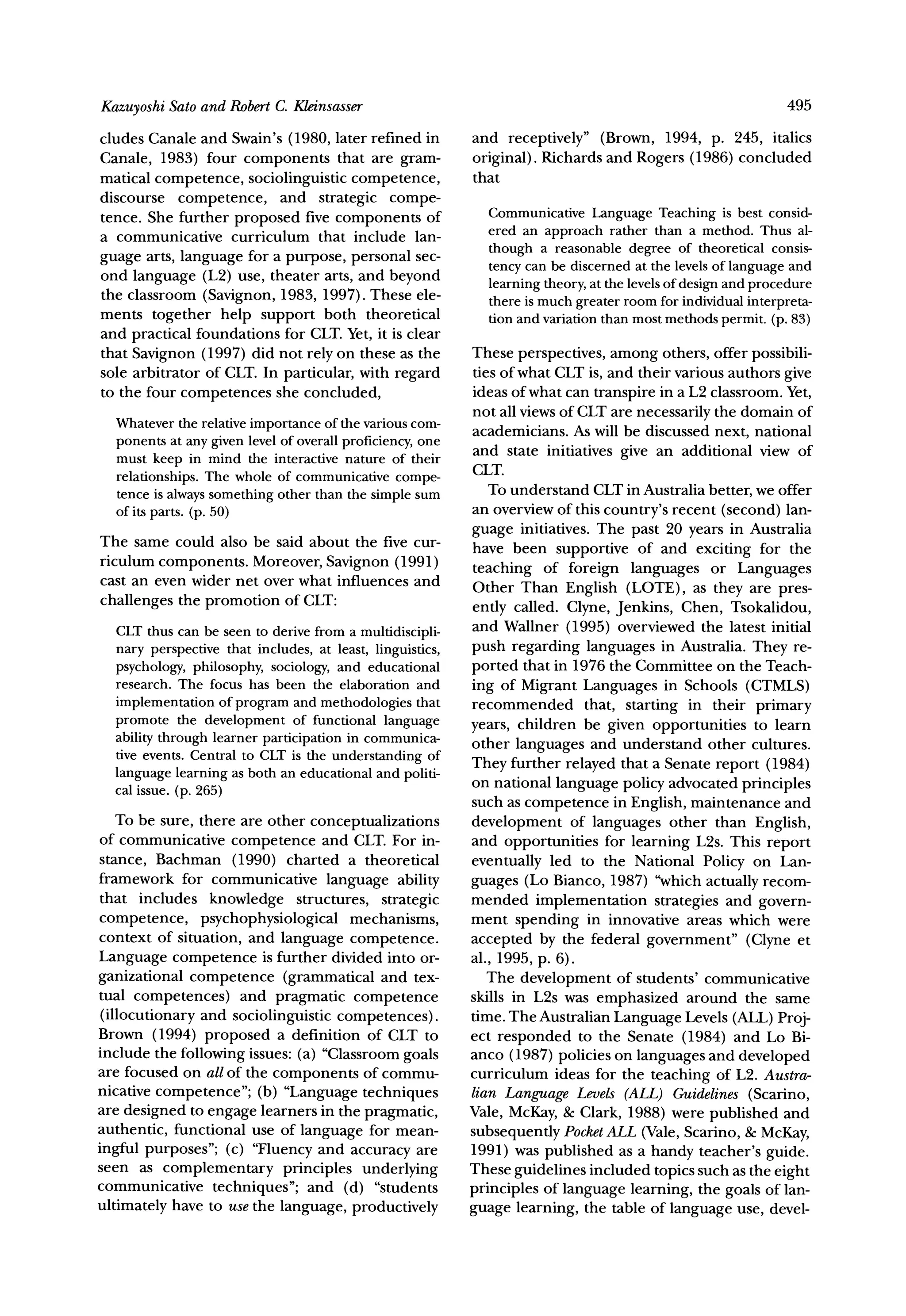 Sato and RobertC. Kleinsasser
Kazuyoshi                                                                                                495

cludes Canale and Swain's (1980, later refined in         and receptively" (Brown, 1994, p. 245, italics
Canale, 1983) four components that are gram-              original). Richards and Rogers (1986) concluded
matical competence, sociolinguistic competence,           that
discourse competence, and strategic compe-
tence. She further proposed five components of              Communicative   LanguageTeaching is best consid-
a communicative curriculum that include lan-                ered an approachrather than a method. Thus al-
                                                            though a reasonabledegree of theoreticalconsis-
guage arts, language for a purpose, personal sec-
ond language (L2) use, theater arts, and beyond             tencycan be discernedat the levelsof languageand
the classroom (Savignon, 1983, 1997). These ele-            learningtheory,at the levelsof designand procedure
                                                            there is muchgreaterroomfor individual  interpreta-
ments together help support both theoretical                tion and variationthanmostmethodspermit.(p. 83)
and practical foundations for CLT.Yet, it is clear
that Savignon (1997) did not rely on these as the         These perspectives, among others, offer possibili-
sole arbitrator of CLT. In particular, with regard        ties of what CLT is, and their various authors give
to the four competences she concluded,                    ideas of what can transpire in a L2 classroom. Yet,
                                                          not all views of CLT are necessarily the domain of
  Whatever relative
             the                    of
                        importance the various   com-
                                                          academicians. As will be discussed next, national
  ponents at any given level of overallproficiency,
                                                  one
                                                          and state initiatives give an additional view of
  must keep in mind the interactivenature of their
                 The whole of communicative               CLT.
  relationships.                               compe-
  tence is always  somethingother than the simplesum         To understand CLT in Australia better, we offer
  of its parts.(p. 50)                                    an overview of this country's recent (second) lan-
                                                          guage initiatives. The past 20 years in Australia
The same could also be said about the five cur-           have been supportive of and exciting for the
riculum components. Moreover, Savignon (1991)
                                                          teaching of foreign languages or Languages
cast an even wider net over what influences and           Other Than English (LOTE), as they are pres-
challenges the promotion of CLT:                          ently called. Clyne, Jenkins, Chen, Tsokalidou,
  CLTthus can be seen to derivefrom a multidiscipli-      and Wallner (1995) overviewed the latest initial
  nary perspectivethat includes, at least, linguistics,   push regarding languages in Australia. They re-
  psychology,philosophy,sociology,and educational         ported that in 1976 the Committee on the Teach-
  research.The focus has been the elaborationand          ing of Migrant Languages in Schools (CTMLS)
                    of
  implementation programand methodologiesthat             recommended that, starting in their primary
  promote the development of functional language          years, children be given opportunities to learn
  abilitythroughlearnerparticipation communica-
                                      in                  other languages and understand other cultures.
  tive events. Centralto CLTis the understanding   of
                                                          They further relayed that a Senate report (1984)
  languagelearningas both an educationaland politi-       on national language policy advocated principles
  cal issue. (p. 265)
                                                          such as competence in English, maintenance and
    To be sure, there are other conceptualizations        development of languages other than English,
of communicative competence and CLT. For in-              and opportunities for learning L2s. This report
stance, Bachman (1990) charted a theoretical              eventually led to the National Policy on Lan-
framework for communicative language ability              guages (Lo Bianco, 1987) "which actually recom-
that includes knowledge structures, strategic             mended implementation strategies and govern-
competence, psychophysiological mechanisms,               ment spending in innovative areas which were
context of situation, and language competence.            accepted by the federal government" (Clyne et
Language competence is further divided into or-           al., 1995, p. 6).
ganizational competence (grammatical and tex-                The development of students' communicative
tual competences) and pragmatic competence                skills in L2s was emphasized around the same
 (illocutionary and sociolinguistic competences).         time. The Australian Language Levels (ALL) Proj-
Brown (1994) proposed a definition of CLT to              ect responded to the Senate (1984) and Lo Bi-
include the following issues: (a) "Classroomgoals         anco (1987) policies on languages and developed
are focused on all of the components of commu-            curriculum ideas for the teaching of L2. Austra-
nicative competence"; (b) "Language techniques            lian Language Levels (ALL) Guidelines (Scarino,
are designed to engage learners in the pragmatic,         Vale, McKay,& Clark, 1988) were published and
authentic, functional use of language for mean-           subsequently Pocket  ALL (Vale, Scarino, & McKay,
ingful purposes"; (c) "Fluency and accuracy are           1991) was published as a handy teacher's guide.
seen as complementary principles underlying               These guidelines included topics such as the eight
communicative techniques"; and (d) "students              principles of language learning, the goals of lan-
ultimately have to use the language, productively         guage learning, the table of language use, devel-
 