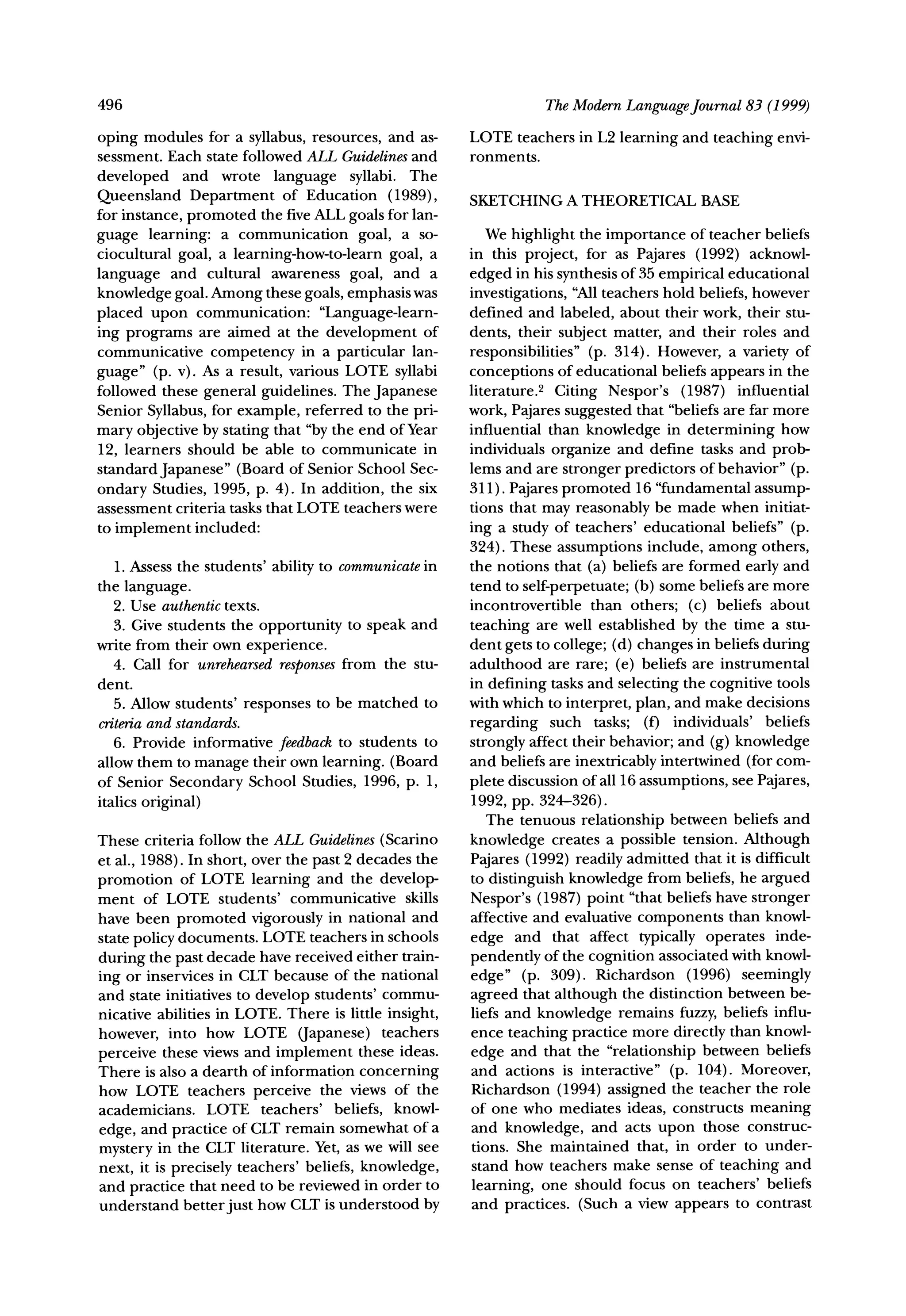 496                                                               The ModernLanguageJournal83 (1999)

oping modules for a syllabus, resources, and as-       LOTE teachers in L2 learning and teaching envi-
sessment. Each state followed ALL Guidelines  and      ronments.
developed    and wrote language syllabi. The
Queensland Department of Education (1989),             SKETCHINGA THEORETICALBASE
for instance, promoted the five ALL goals for lan-
guage learning: a communication goal, a so-               We highlight the importance of teacher beliefs
ciocultural goal, a learning-how-to-learn goal, a      in this project, for as Pajares (1992) acknowl-
language and cultural awareness goal, and a            edged in his synthesis of 35 empirical educational
knowledge goal. Among these goals, emphasis was        investigations, "Allteachers hold beliefs, however
placed upon communication: "Language-learn-            defined and labeled, about their work, their stu-
ing programs are aimed at the development of           dents, their subject matter, and their roles and
communicative competency in a particular lan-          responsibilities" (p. 314). However, a variety of
guage" (p. v). As a result, various LOTE syllabi       conceptions of educational beliefs appears in the
followed these general guidelines. The Japanese        literature.2 Citing Nespor's (1987) influential
Senior Syllabus, for example, referred to the pri-     work, Pajares suggested that "beliefs are far more
mary objective by stating that "bythe end of Year      influential than knowledge in determining how
12, learners should be able to communicate in          individuals organize and define tasks and prob-
standard Japanese" (Board of Senior School Sec-        lems and are stronger predictors of behavior" (p.
ondary Studies, 1995, p. 4). In addition, the six      311). Pajares promoted 16 "fundamental assump-
assessment criteria tasks that LOTE teachers were      tions that may reasonably be made when initiat-
to implement included:                                 ing a study of teachers' educational beliefs" (p.
                                                       324). These assumptions include, among others,
   1. Assess the students' ability to communicatein    the notions that (a) beliefs are formed early and
the language.                                          tend to self-perpetuate; (b) some beliefs are more
   2. Use authentictexts.                              incontrovertible than others; (c) beliefs about
   3. Give students the opportunity to speak and       teaching are well established by the time a stu-
write from their own experience.                       dent gets to college; (d) changes in beliefs during
   4. Call for unrehearsedresponses   from the stu-    adulthood are rare; (e) beliefs are instrumental
dent.                                                  in defining tasks and selecting the cognitive tools
   5. Allow students' responses to be matched to       with which to interpret, plan, and make decisions
criteriaand standards.                                 regarding such tasks; (f) individuals' beliefs
   6. Provide informative feedbackto students to       strongly affect their behavior; and (g) knowledge
allow them to manage their own learning. (Board        and beliefs are inextricably intertwined (for com-
of Senior Secondary School Studies, 1996, p. 1,        plete discussion of all 16 assumptions, see Pajares,
italics original)                                      1992, pp. 324-326).
                                                          The tenuous relationship between beliefs and
These criteria follow the ALL Guidelines(Scarino       knowledge creates a possible tension. Although
et al., 1988). In short, over the past 2 decades the   Pajares (1992) readily admitted that it is difficult
promotion of LOTE learning and the develop-            to distinguish knowledge from beliefs, he argued
ment of LOTE students' communicative skills            Nespor's (1987) point "that beliefs have stronger
have been promoted vigorously in national and          affective and evaluative components than knowl-
state policy documents. LOTE teachers in schools       edge and that affect typically operates inde-
during the past decade have received either train-     pendently of the cognition associated with knowl-
ing or inservices in CLT because of the national       edge" (p. 309). Richardson (1996) seemingly
and state initiatives to develop students' commu-      agreed that although the distinction between be-
nicative abilities in LOTE. There is little insight,   liefs and knowledge remains fuzzy, beliefs influ-
however, into how LOTE (Japanese) teachers             ence teaching practice more directly than knowl-
perceive these views and implement these ideas.        edge and that the "relationship between beliefs
There is also a dearth of information concerning       and actions is interactive" (p. 104). Moreover,
how LOTE teachers perceive the views of the            Richardson (1994) assigned the teacher the role
academicians. LOTE teachers' beliefs, knowl-           of one who mediates ideas, constructs meaning
edge, and practice of CLT remain somewhat of a         and knowledge, and acts upon those construc-
mystery in the CLT literature. Yet, as we will see     tions. She maintained that, in order to under-
next, it is precisely teachers' beliefs, knowledge,    stand how teachers make sense of teaching and
and practice that need to be reviewed in order to      learning, one should focus on teachers' beliefs
understand better just how CLT is understood by        and practices. (Such a view appears to contrast
 