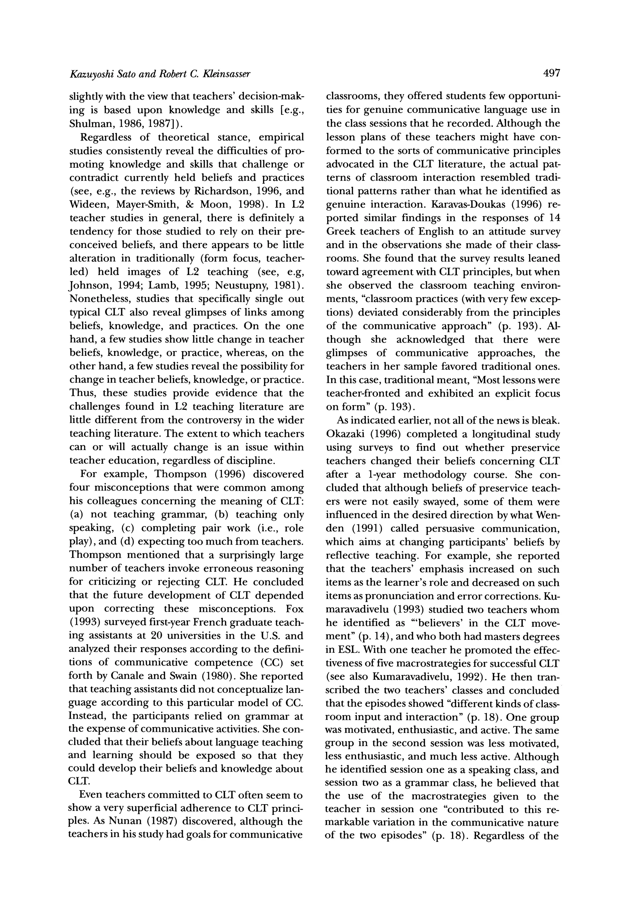 Sato and RobertC. Kleinsasser
Kazuyoshi                                                                                               497

slightly with the view that teachers' decision-mak-    classrooms, they offered students few opportuni-
ing is based upon knowledge and skills [e.g.,          ties for genuine communicative language use in
Shulman, 1986, 1987]).                                 the class sessions that he recorded. Although the
   Regardless of theoretical stance, empirical         lesson plans of these teachers might have con-
studies consistently reveal the difficulties of pro-   formed to the sorts of communicative principles
moting knowledge and skills that challenge or          advocated in the CLT literature, the actual pat-
contradict currently held beliefs and practices        terns of classroom interaction resembled tradi-
 (see, e.g., the reviews by Richardson, 1996, and      tional patterns rather than what he identified as
Wideen, Mayer-Smith, & Moon, 1998). In L2              genuine interaction. Karavas-Doukas (1996) re-
teacher studies in general, there is definitely a      ported similar findings in the responses of 14
tendency for those studied to rely on their pre-       Greek teachers of English to an attitude survey
conceived beliefs, and there appears to be little      and in the observations she made of their class-
alteration in traditionally (form focus, teacher-      rooms. She found that the survey results leaned
led) held images of L2 teaching (see, e.g,             toward agreement with CLT principles, but when
Johnson, 1994; Lamb, 1995; Neustupny, 1981).           she observed the classroom teaching environ-
Nonetheless, studies that specifically single out      ments, "classroom practices (with very few excep-
typical CLT also reveal glimpses of links among        tions) deviated considerably from the principles
beliefs, knowledge, and practices. On the one          of the communicative approach" (p. 193). Al-
hand, a few studies show little change in teacher      though she acknowledged that there were
beliefs, knowledge, or practice, whereas, on the       glimpses of communicative approaches, the
other hand, a few studies reveal the possibility for   teachers in her sample favored traditional ones.
change in teacher beliefs, knowledge, or practice.     In this case, traditional meant, "Mostlessons were
Thus, these studies provide evidence that the          teacher-fronted and exhibited an explicit focus
challenges found in L2 teaching literature are         on form" (p. 193).
little different from the controversy in the wider        As indicated earlier, not all of the news is bleak.
teaching literature. The extent to which teachers      Okazaki (1996) completed a longitudinal study
can or will actually change is an issue within         using surveys to find out whether preservice
teacher education, regardless of discipline.           teachers changed their beliefs concerning CLT
   For example, Thompson (1996) discovered             after a 1-year methodology course. She con-
four misconceptions that were common among             cluded that although beliefs of preservice teach-
his colleagues concerning the meaning of CLT:          ers were not easily swayed, some of them were
 (a) not teaching grammar, (b) teaching only           influenced in the desired direction by what Wen-
speaking, (c) completing pair work (i.e., role         den (1991) called persuasive communication,
play), and (d) expecting too much from teachers.       which aims at changing participants' beliefs by
Thompson mentioned that a surprisingly large           reflective teaching. For example, she reported
number of teachers invoke erroneous reasoning          that the teachers' emphasis increased on such
for criticizing or rejecting CLT. He concluded         items as the learner's role and decreased on such
that the future development of CLT depended            items as pronunciation and error corrections. Ku-
upon correcting these misconceptions. Fox              maravadivelu (1993) studied two teachers whom
 (1993) surveyed first-yearFrench graduate teach-      he identified as "'believers' in the CLT move-
ing assistants at 20 universities in the U.S. and      ment" (p. 14), and who both had masters degrees
analyzed their responses according to the defini-      in ESL. With one teacher he promoted the effec-
tions of communicative competence (CC) set             tiveness of five macrostrategies for successful CLT
forth by Canale and Swain (1980). She reported         (see also Kumaravadivelu, 1992). He then tran-
that teaching assistants did not conceptualize lan-    scribed the two teachers' classes and concluded
guage according to this particular model of CC.        that the episodes showed "different kinds of class-
Instead, the participants relied on grammar at         room input and interaction" (p. 18). One group
the expense of communicative activities. She con-      was motivated, enthusiastic, and active. The same
cluded that their beliefs about language teaching      group in the second session was less motivated,
and learning should be exposed so that they            less enthusiastic, and much less active. Although
could develop their beliefs and knowledge about        he identified session one as a speaking class, and
CLT.                                                   session two as a grammar class, he believed that
   Even teachers committed to CLT often seem to        the use of the macrostrategies given to the
show a very superficial adherence to CLT princi-       teacher in session one "contributed to this re-
ples. As Nunan (1987) discovered, although the         markable variation in the communicative nature
teachers in his study had goals for communicative      of the two episodes" (p. 18). Regardless of the
 