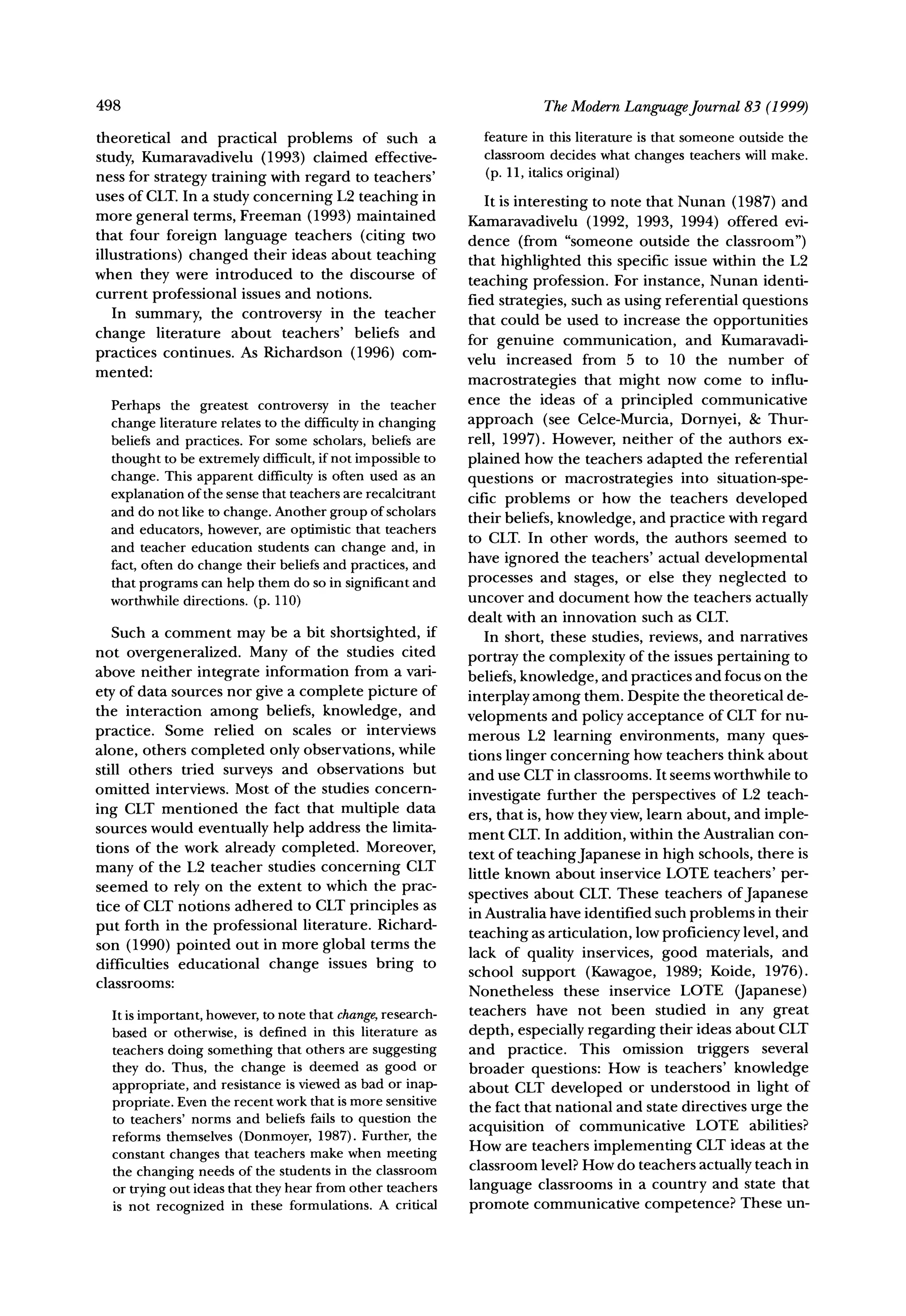 498                                                                The ModernLanguageJournal83 (1999)
theoretical and practical problems of such a              featurein this literature that someone outside the
                                                                                   is
study, Kumaravadivelu (1993) claimed effective-           classroomdecides what changes teacherswill make.
ness for strategy training with regard to teachers'       (p. 11, italicsoriginal)
uses of CLT.In a study concerning L2 teaching in           It is interesting to note that Nunan (1987) and
more general terms, Freeman (1993) maintained           Kamaravadivelu (1992, 1993, 1994) offered evi-
that four foreign language teachers (citing two         dence (from "someone outside the classroom")
illustrations) changed their ideas about teaching       that highlighted this specific issue within the L2
when they were introduced to the discourse of
                                                        teaching profession. For instance, Nunan identi-
current professional issues and notions.                fied strategies, such as using referential questions
   In summary, the controversy in the teacher           that could be used to increase the opportunities
change literature about teachers' beliefs and           for genuine communication, and Kumaravadi-
practices continues. As Richardson (1996) com-          velu increased from 5 to 10 the number of
mented:
                                                        macrostrategies that might now come to influ-
                                                        ence the ideas of a principled communicative
  Perhaps the greatest controversyin the teacher
  change literature relatesto the difficulty changing
                                           in           approach (see Celce-Murcia, Dornyei, & Thur-
  beliefs and practices.For some scholars,beliefs are   rell, 1997). However, neither of the authors ex-
  thoughtto be extremelydifficult,if not impossibleto   plained how the teachers adapted the referential
  change. This apparentdifficultyis often used as an    questions or macrostrategies into situation-spe-
  explanation the sense thatteachersarerecalcitrant
               of                                       cific problems or how the teachers developed
  and do not like to change.Anothergroupof scholars     their beliefs, knowledge, and practice with regard
  and educators,however,are optimisticthat teachers
                                                        to CLT. In other words, the authors seemed to
  and teacher education studentscan change and, in
                                                 and    have ignored the teachers' actual developmental
  fact,often do change theirbeliefsand practices,
  thatprograms help them do so in significant
                  can                            and    processes and stages, or else they neglected to
  worthwhile  directions.(p. 110)                       uncover and document how the teachers actually
                                                        dealt with an innovation such as CLT.
   Such a comment may be a bit shortsighted, if            In short, these studies, reviews, and narratives
not overgeneralized. Many of the studies cited
                                                        portray the complexity of the issues pertaining to
above neither integrate information from a vari-        beliefs, knowledge, and practices and focus on the
ety of data sources nor give a complete picture of      interplay among them. Despite the theoretical de-
the interaction among beliefs, knowledge, and
                                                        velopments and policy acceptance of CLT for nu-
practice. Some relied on scales or interviews           merous L2 learning environments, many ques-
alone, others completed only observations, while        tions linger concerning how teachers think about
still others tried surveys and observations but         and use CLTin classrooms. It seems worthwhile to
omitted interviews. Most of the studies concern-
                                                        investigate further the perspectives of L2 teach-
ing CLT mentioned the fact that multiple data           ers, that is, how they view, learn about, and imple-
sources would eventually help address the limita-       ment CLT.In addition, within the Australian con-
tions of the work already completed. Moreover,          text of teachingJapanese in high schools, there is
many of the L2 teacher studies concerning CLT           little known about inservice LOTE teachers' per-
seemed to rely on the extent to which the prac-
                                                        spectives about CLT. These teachers of Japanese
tice of CLT notions adhered to CLT principles as        in Australia have identified such problems in their
put forth in the professional literature. Richard-      teaching as articulation, low proficiency level, and
son (1990) pointed out in more global terms the         lack of quality inservices, good materials, and
difficulties educational change issues bring to         school support (Kawagoe, 1989; Koide, 1976).
classrooms:                                             Nonetheless these inservice LOTE (Japanese)
                 however, note that change,
  It is important,       to                 research-   teachers have not been studied in any great
  based or otherwise,is defined in this literatureas    depth, especially regarding their ideas about CLT
  teachersdoing somethingthat othersare suggesting      and practice. This omission triggers several
  they do. Thus, the change is deemed as good or        broader questions: How is teachers' knowledge
  appropriate, resistanceis viewedas bad or inap-
               and                                      about CLT developed or understood in light of
  propriate. Eventhe recentworkthatis more sensitive    the fact that national and state directives urge the
  to teachers'norms and beliefs fails to question the
  reformsthemselves(Donmoyer,1987). Further,the         acquisition of communicative LOTE abilities?
  constantchanges that teachersmakewhen meeting         How are teachers implementing CLT ideas at the
  the changingneeds of the studentsin the classroom     classroom level? How do teachers actually teach in
  or tryingout ideasthattheyhearfromother teachers      language classrooms in a country and state that
  is not recognized in these formulations.A critical    promote communicative competence? These un-
 