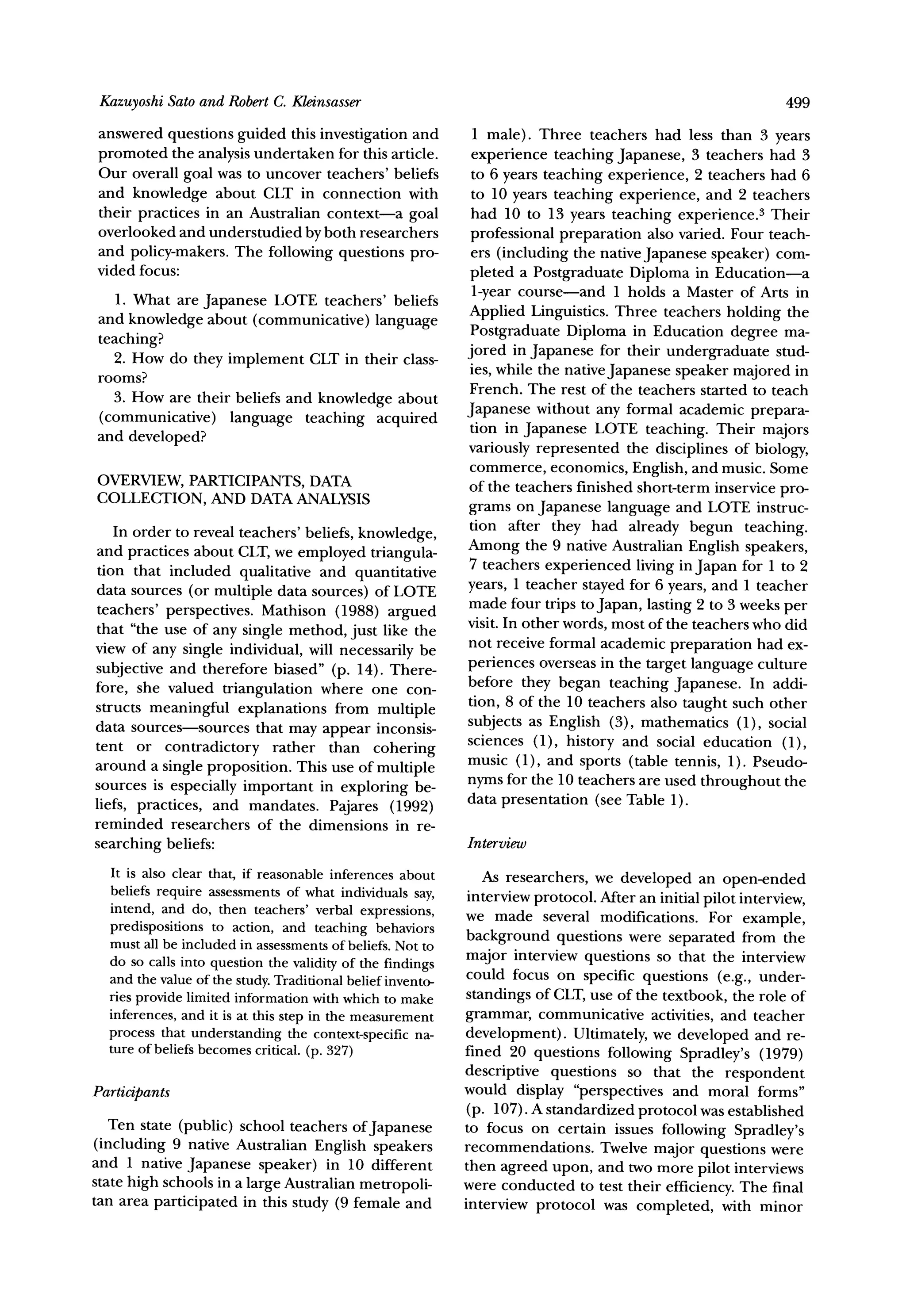 KazuyoshiSato and RobertC. Kleinsasser                                                                       499
answered questions guided this investigation and             1 male). Three teachers had less than 3 years
promoted the analysis undertaken for this article.           experience teaching Japanese, 3 teachers had 3
Our overall goal was to uncover teachers' beliefs            to 6 years teaching experience, 2 teachers had 6
and knowledge about CLT in connection with                   to 10 years teaching experience, and 2 teachers
their practices in an Australian context-a goal              had 10 to 13 years teaching experience.3 Their
overlooked and understudied by both researchers              professional preparation also varied. Four teach-
and policy-makers. The following questions pro-              ers (including the nativeJapanese speaker) com-
vided focus:                                                 pleted a Postgraduate Diploma in Education-a
   1. What are Japanese LOTE teachers' beliefs               1-year course-and 1 holds a Master of Arts in
and knowledge about (communicative) language                Applied Linguistics. Three teachers holding the
                                                             Postgraduate Diploma in Education degree ma-
teaching?
  2. How do they implement CLT in their class-              jored in Japanese for their undergraduate stud-
rooms?                                                       ies, while the native Japanese speaker majored in
                                                            French. The rest of the teachers started to teach
  3. How are their beliefs and knowledge about
(communicative) language teaching acquired                  Japanese without any formal academic prepara-
                                                            tion in Japanese LOTE teaching. Their majors
and developed?
                                                            variously represented the disciplines of biology,
                                                            commerce, economics, English, and music. Some
                     DATA
OVERVIEW,PARTICIPANTS,                                      of the teachers finished short-term inservice pro-
COLLECTION, AND DATAANALYSIS
                                                            grams on Japanese language and LOTE instruc-
   In order to reveal teachers' beliefs, knowledge,         tion after they had already begun teaching.
and practices about CLT,we employed triangula-              Among the 9 native Australian English speakers,
tion that included qualitative and quantitative             7 teachers experienced living in Japan for 1 to 2
data sources (or multiple data sources) of LOTE             years, 1 teacher stayed for 6 years, and 1 teacher
teachers' perspectives. Mathison (1988) argued              made four trips to Japan, lasting 2 to 3 weeks per
that "the use of any single method, just like the           visit. In other words, most of the teachers who did
view of any single individual, will necessarily be          not receive formal academic preparation had ex-
subjective and therefore biased" (p. 14). There-            periences overseas in the target language culture
fore, she valued triangulation where one con-               before they began teaching Japanese. In addi-
structs meaningful explanations from multiple               tion, 8 of the 10 teachers also taught such other
data sources-sources that may appear inconsis-              subjects as English (3), mathematics (1), social
tent or contradictory rather than cohering                  sciences (1), history and social education (1),
around a single proposition. This use of multiple           music (1), and sports (table tennis, 1). Pseudo-
sources is especially important in exploring be-            nyms for the 10 teachers are used throughout the
liefs, practices, and mandates. Pajares (1992)              data presentation (see Table 1).
reminded researchers of the dimensions in re-
searching beliefs:                                          Interview
  It is also clear that, if reasonableinferences about         As researchers, we developed an open-ended
  beliefs require assessmentsof what individualssay,         interview protocol. After an initial pilot interview,
  intend, and do, then teachers' verbal expressions,        we made several modifications. For example,
  predispositions to action, and teaching behaviors
  must all be included in assessments of beliefs. Not to     background questions were separated from the
  do so calls into question the validity of the findings     major interview questions so that the interview
  and the value of the study. Traditional belief invento-   could focus on specific questions (e.g., under-
  ries provide limited information with which to make       standings of CLT,use of the textbook, the role of
  inferences, and it is at this step in the measurement     grammar, communicative activities, and teacher
  process that understanding the context-specific na-       development). Ultimately, we developed and re-
  ture of beliefs becomes critical. (p. 327)                fined 20 questions following Spradley's (1979)
                                                            descriptive questions so that the respondent
Participants                                                would display "perspectives and moral forms"
                                                             (p. 107). A standardized protocol was established
   Ten state (public) school teachers ofJapanese            to focus on certain issues following Spradley's
(including 9 native Australian English speakers             recommendations. Twelve major questions were
and 1 native Japanese speaker) in 10 different              then agreed upon, and two more pilot interviews
state high schools in a large Australian metropoli-         were conducted to test their efficiency. The final
tan area participated in this study (9 female and           interview protocol was completed, with minor
 