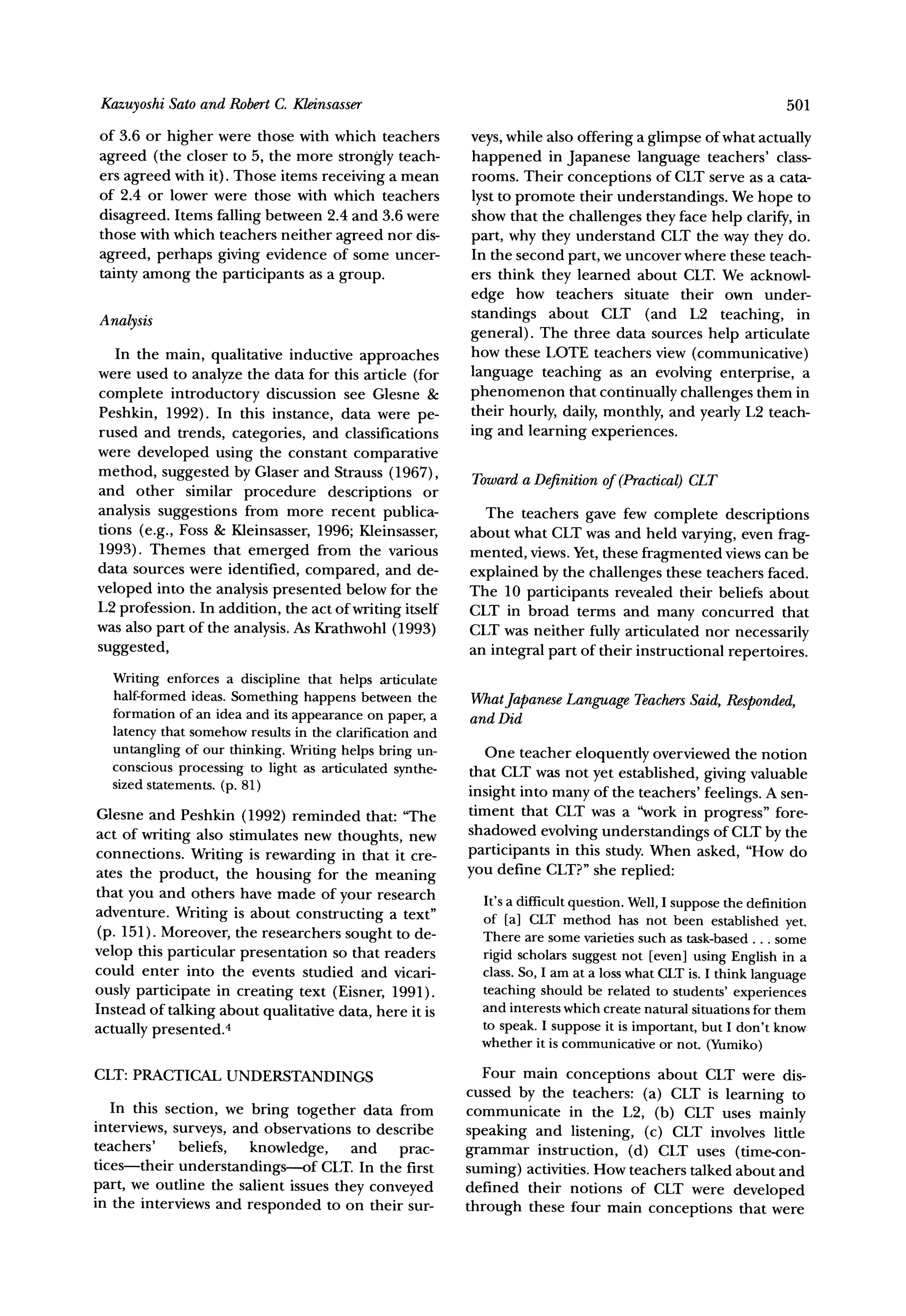 Sato and RobertC. Kleinsasser
 Kazuyoshi                                                                                               501
of 3.6 or higher were those with which teachers         veys, while also offering a glimpse of what actually
agreed (the closer to 5, the more strongly teach-       happened in Japanese language teachers' class-
ers agreed with it). Those items receiving a mean       rooms. Their conceptions of CLT serve as a cata-
of 2.4 or lower were those with which teachers          lyst to promote their understandings. We hope to
disagreed. Items falling between 2.4 and 3.6 were       show that the challenges they face help clarify, in
those with which teachers neither agreed nor dis-       part, why they understand CLT the way they do.
agreed, perhaps giving evidence of some uncer-          In the second part, we uncover where these teach-
tainty among the participants as a group.               ers think they learned about CLT. We acknowl-
                                                        edge how teachers situate their own under-
Analysis                                                standings about CLT (and L2 teaching, in
                                                        general). The three data sources help articulate
   In the main, qualitative inductive approaches        how these LOTE teachers view (communicative)
were used to analyze the data for this article (for     language teaching as an evolving enterprise, a
complete introductory discussion see Glesne &           phenomenon that continually challenges them in
Peshkin, 1992). In this instance, data were pe-         their hourly, daily, monthly, and yearly L2 teach-
rused and trends, categories, and classifications       ing and learning experiences.
were developed using the constant comparative
method, suggested by Glaser and Strauss (1967),         Towarda Definition of (Practical)CLT
and other similar procedure descriptions or
analysis suggestions from more recent publica-            The teachers gave few complete descriptions
tions (e.g., Foss & Kleinsasser, 1996; Kleinsasser,     about what CLT was and held varying, even frag-
1993). Themes that emerged from the various             mented, views. Yet, these fragmented views can be
data sources were identified, compared, and de-         explained by the challenges these teachers faced.
veloped into the analysis presented below for the       The 10 participants revealed their beliefs about
L2 profession. In addition, the act of writing itself   CLT in broad terms and many concurred that
was also part of the analysis. As Krathwohl (1993)      CLT was neither fully articulated nor necessarily
suggested,                                              an integral part of their instructional repertoires.
  Writingenforces a discipline that helps articulate
  half-formed ideas. Somethinghappens between the                  Language Teachers
                                                        WhatJapanese               Said, Responded,
  formationof an idea and its appearance paper,a
                                         on             and Did
  latencythat somehowresultsin the clarificationand
  untanglingof our thinking.Writinghelps bring un-        One teacher eloquently overviewed the notion
  conscious processingto light as articulatedsynthe-    that CLT was not yet established, giving valuable
  sizedstatements.(p. 81)
                                                        insight into many of the teachers' feelings. A sen-
Glesne and Peshkin (1992) reminded that: "The           timent that CLT was a "work in progress" fore-
act of writing also stimulates new thoughts, new        shadowed evolving understandings of CLT by the
connections. Writing is rewarding in that it cre-       participants in this study. When asked, "How do
ates the product, the housing for the meaning           you define CLT?"she replied:
that you and others have made of your research
                                                          It'sa difficultquestion.Well,I supposethe definition
adventure. Writing is about constructing a text"          of [a] CLT method has not been establishedyet.
(p. 151). Moreover, the researchers sought to de-         There are some varietiessuch as task-based some
                                                                                                     ...
velop this particular presentation so that readers        rigid scholarssuggestnot [even] using Englishin a
could enter into the events studied and vicari-           class.So, I am at a loss whatCLTis. I thinklanguage
ously participate in creating text (Eisner, 1991).        teachingshould be related to students'experiences
Instead of talking about qualitative data, here it is     and interests whichcreatenaturalsituations them
                                                                                                      for
actually presented.4                                      to speak.I supposeit is important,but I don't know
                                                          whetherit is communicative not. (Yumiko)
                                                                                       or
CLT:PRACTICALUNDERSTANDINGS                               Four main conceptions about CLT were dis-
                                                        cussed by the teachers: (a) CLT is learning to
   In this section, we bring together data from         communicate in the L2, (b) CLT uses mainly
interviews, surveys, and observations to describe       speaking and listening, (c) CLT involves little
teachers' beliefs, knowledge,         and prac-         grammar instruction, (d) CLT uses (time-con-
tices-their understandings-of CLT. In the first         suming) activities. How teachers talked about and
part, we outline the salient issues they conveyed       defined their notions of CLT were developed
in the interviews and responded to on their sur-        through these four main conceptions that were
 