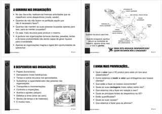A GORDURA NAS ORGANIZAÇÕES                                                                                                                 processos de
                                                                                                                                                           menor qualidade

                  No seu dia-a-dia, realizam-se imensas actividades que se                                                                                           pior serviço, menos tempo
                  classificam como desperdícios (muda, waste);                                                                                                                  menos
                                                                                                                                                                              quantidade
                  Quantos de nós não fazem na perfeição aquilo que
                  não é necessário fazer?;                                                                            materiais de
                                                                                                                                                                                             menos
                                                                                                                     menor qualidade
                  Quantos não mantém as suas pessoas ocupadas apenas para                                                                                                                     I&D

                  isso, para as manter ocupadas?                                                                                          menos
                                                                                                                                       componentes,
                  Ou seja, mais recursos para produzir o mesmo;                                                                        menos features
                                                                                        Quando há pouco para tirar…
                  A gordura nas organizações torna-as doentes, pesadas, lentas
                  e de baixa produtividade não sendo capaz de gerar riqueza             Quando emagrecer significa                                Cortes nas
                                                                                           reduzir as condições de                             regalias e direitos
                  para a sociedade;                                                                                                            dos colaboradores
                                                                                        trabalho, agravar ainda mais
                  Apenas as organizações magras e ágeis têm oportunidades de                 a vida no gemba…
                  sobreviver.                                                                                                            SERÁ ISTO REDUZIR DESPERDÍCIOS?
                                                                                                                                         QUEM ESTAMOS NÓS A ENGANAR?
comunidade lean thinking ©                                                   45 de 81   comunidade lean thinking ©                                                                               46 de 81




              O DESPERDÍCIO NAS ORGANIZAÇÕES                                                         E AINDA MAIS PROVOCAÇÕES…
                   Papeis (burocracia);                                                                   Qual o valor que a VE produz para cada um dos seus
                   Demasiados níveis hierárquicos;                                                        stakeholders?
                   Tempo e outros recursos mal aproveitados;                                              Como estamos a medir o valor que entregamos aos nossos
                   Subestimar a capacidade/valor das pessoas nas                                          clientes?
                   organizações;                                                                          Que estão a fazer os nossos concorrentes?
                   Transportes e movimentações;                                                           Quais as suas vantagens (mais valias) sobre nós?
                   Controlos e inspecções;                                                                Que estamos nós a fazer em relação a isso?
                   Acertos e ajustes (setups);                                                            Quais as principais fontes de desperdício na VE?
                   Defeitos e erros (errar sai caro);                                                     Estão quantificadas?
                   Stocks (de tempo e de materiais);
                                                                                                          Quais as suas causas?
                   E muitos mais...
                                                                                                          Que estamos a fazer para as eliminar?

comunidade lean thinking ©                                                   47 de 81   comunidade lean thinking ©                                                                               48 de 81
 