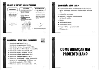 PILARES DE SUPORTE AO LEAN THINKING                                                                                        QUEM ESTÁ A USAR LEAN?
                                               ATITUDES E                            FERRAMENTAS                                           Empresas industriais (há mais de duas décadas) do
                PROCESSOS
                                             COMPORTAMENTOS                            DE GESTÃO                                           sector automóvel, electrónica, componentes, química,
            • Mantendo uma visão           • Envolvimento de todos no
                                             processo de melhoria;
                                                                                    • Monitorização dos
                                                                                      indicadores chave (kpi);
                                                                                                                                           etc.;
              integrada dos processos;
            • Através de uma clara
                                           • Valorizar os problemas;                • Ferramentas de análise e
                                                                                      resolução de problemas;
                                                                                                                                           Instituições bancárias;
              orientação ao cliente        • Fomentar atitudes pro-
              interno e externo, na
              criação de valor e
                                             activas;                               • Garantir que as decisões
                                                                                      servem os objectivos do
                                                                                                                                           Hospitais e unidades prestadores de
                                           • Garantir flexibilidade na
              eliminação do desperdício.
                                             Organização                              negócio.                                             serviços de saúde;
                                           • Identificar as causas raiz dos
                                             problemas                                                                                     Hotéis;
                                                                                                                                           Serviços de correio;
                                                                                                                                           Serviços industriais;
                                                                                                                                           Sector público e governamental;
                                                                              • … integrado no sistema de gestão.
                                                                                                                                           Militares, etc.

comunidade lean thinking ©                                                                                 65 de 81   comunidade lean thinking ©                                                  66 de 81




           GOING LEAN® : RESULTADOS ESPERADOS!
                  Redução do lead time 70-90%;
                  Redução do tempo de ciclo 50-80%;
                  Redução dos tempos de resposta > 75%;
                  Redução de desenvolvimento de produtos 70%;
                  Redução de custos de qualidade 80%;                                                                                         COMO ABRAÇAR UM
                  Redução do espaço ocupado 30-50%;
                  Redução de custos operacionais 50%;
                  Melhoria do customer service > 90%;
                                                                                                                                               PROJECTO LEAN?
                  Melhoria na participação e moral das pessoas;
                  Aumentos de produtividade 15-55% por ano;
                  Redução de stocks (ex. WIP) > 70%;
                  Melhoria no retorno de investimentos > 90%.

comunidade lean thinking ©                                                                                 67 de 81   comunidade lean thinking ©                                                  68 de 81
 