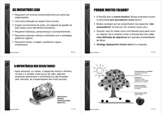 AS INICIATIVAS LEAN                                                                         PORQUE MUITOS FALHAM?
                Requerem um enorme comprometimento por parte das
                organizações;                                                                                A filosofia lean é contra-intuitiva. Muitas empresas iniciam
                                                                                                             a caminhada sem perceberem como faze-lo;
                Uma clara definição do estado futuro (to-be);
                                                                                                             Muitas começam por se concentrarem nos aspectos “não-
                Exigem envolvimento de todos, em especial da gestão de
                topo (estes como elementos timoneiros);                                                      ameaçadores” do lean (ie. 5S, controlo visual, etc.).

                Requerem liderança, perseverança e acompanhamento;                                           Solução: lean foi criado como uma filosofia para gerar lucro
                                                                                                             no negócio. Se a empresa iniciar a jornada lean sem uma
                Requerem pessoas motivas e alinhadas com a estratégia
                global do negócio;                                                                           clara definição de objectivos tem grandes probabilidades
                                                                                                             de falhar.
                Requerem tempo, coragem, paciência e algum
                investimento.                                                                                Strategy deployment (hoshin kanri) é a resposta…


comunidade lean thinking ©                                                     69 de 81   comunidade lean thinking ©                                                             70 de 81




               A IMPORTÂNCIA DOS RESULTADOS!
              • Após semanas, ou meses, a despender tempo e dinheiro                                                                               A fruta mais doce e saudável
                                                                                                                                                   Aplicação da metodologia
                no lean e a receber muito pouco de volta, algumas                                                                                  Going Lean ®

                empresas abandonam a caminhada (ou são forçadas                                                                                    A boa fruta
                pelo mercado, as compensações são muito poucas).                                                                                   Abordagens simples
                                                                                                                                                   e isoladas de Lean Thinking
                                                                                                                                                   (exentos kaizen e kaikaku)


                                                                                                                                                   Fruta low hanging
                                                                                                                                                   Sete ferramentas básicas
                                                                                                                                                   da qualidade



                                                                                                                                                   Fruta caída no chão
                                                                                                                                                   Lógica e intuição

                                                           Quick-wins!
                                                           Kaikaku
                                                           Projectos-piloto;
                                                           Base-line…                                                                                      €
comunidade lean thinking ©                                                     71 de 81   comunidade lean thinking ©                                                             72 de 81
 