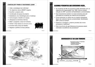 CHECKLIST PARA O SUCESSO LEAN
                                                                                          ALGUMAS PERGUNTAS QUE DEVEREMOS FAZER…
                   Visão e estratégias bem definidas!
                                                                                               As iniciativas de MC de processos estão alinhadas com os
                   Ter objectivos claros (SMART targets);                                      objectivos da organização? (ex. OEE, time-to-market,
                   Escolher o projecto certo;                                                  redução do WIP, aumento da flexibilidade e produtividade);
                   Constituição da equipa de projecto;                                         Que mecanismos existem na nossa empresa para dar
                   Estabelecer uma metodologia para a mudança;                                 prioridade às iniciativas de melhoria de processos?
                   Comunicação e trabalho em equipa;                                           Como evoluíram no ultimo ano os nossos indicadores
                                                                                               (kpi’s) de customer service, produtividade, flexibilidade,
                   Ultrapassar as barreiras internas;
                                                                                               WIP e time-to-market?
                   Medir o progresso, actuar em sintonia;
                                                                                               Estamos a conseguir o máximo proveito dos novos
                   Fechar o loop (feedback dos elementos-chave);                               processos e melhorias?
                   Envolver toda a força de trabalho;                                          Esta nova forma de gerir/liderança de pessoas estará
                   Registar e partilhar as boas práticas.                                      orientada à excelência dos processos?

comunidade lean thinking ©                                         73 de 81   comunidade lean thinking ©                                                                                                      74 de 81




                                                                                                                          ABORDAGEM CLT AO LEAN THINKING
                                                                                                                                                         Envolvimento de todos na organização:
                                                                                                                                                         • Orientação às pessoas;
                                                                                                                                                         • Focalização nos processos;
                                                                                                                                                         • Gerido por resultados.


                                                                                                                                                rápida intervenção




                                                                                                                  VALOR
                                                                                                                                                                                            4
                                                                                                                                                                                                EXCELÊNCIA



                                                                                                                                                                      3



                                                                                                                                            2
                                                                                                                                                                          Desenvolvimento


                                                                                                                                                  Transferência
                                                                                                                                                 de conhecimento
                                                                                                                          1
                                                                                                                              Introdução
                                                                                                           Avaliação




                                                                                                                                        Eliminar o desperdício                                        TEMPO
                                                                                                                                   Criar valor para os Stakeholders




comunidade lean thinking ©                                         75 de 81   comunidade lean thinking ©                                                                                                      76 de 81
 