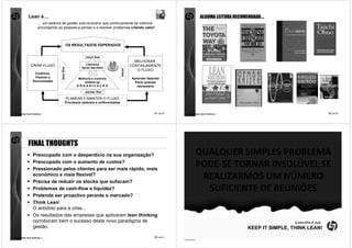 Lean é…                                                                                                         ALGUMA LEITURA RECOMENDADA …
                     … um sistema de gestão auto-evolutivo que continuamente se melhora
                     encorajando as pessoas a pensar e a resolver problemas criando valor!



                                                OS RESULTADOS ESPERADOS


                                                         check flow
                                                                                            MELHORAR
               CRIAR FLUXO                               Liderança
                                                                                          CONTINUAMENTE
                                                       Apoio top-down
                                   fazer flow




                                                                                 actuar
                                                                                             O FLUXO
                  Contínuo,
                   Flexível e                        Melhoria e controlo                  Aprender fazendo
                 Sincronizado                            bottom-up                          Parar quando
                                                    ORGANIZAÇÃO                              necessário
                                                         planear flow

                                                PLANEAR E MANTER O FLUXO
                                            Processos estáveis e uniformizados


comunidade lean thinking ©                                                                             81 de 81   comunidade lean thinking ©                                          82 de 81




             FINAL THOUGHTS
                 Preocupado com o desperdício na sua organização?                                                        QUALQUER SIMPLES PROBLEMA
                 Preocupado com o aumento de custos?
                 Pressionado pelos clientes para ser mais rápido, mais
                                                                                                                         PODE-SE TORNAR INSOLÚVEL SE
                 económico e mais flexível?
                 Precisa de reduzir os stocks que sufocam?
                                                                                                                          REALIZARMOS UM NÚMERO
                 Problemas de cash-flow e liquidez?                                                                        SUFICIENTE DE REUNIÕES
                 Pretende ser proactivo perante o mercado?
                 Think Lean!
                 O antídoto para a crise...
                 Os resultados das empresas que aplicaram lean thinking
                 corroboram bem o sucesso deste novo paradigma de                                                                                                 a escolha é sua..
                 gestão.                                                                                                                         KEEP IT SIMPLE, THINK LEAN!
comunidade lean thinking ©                                                                             83 de 81   comunidade lean thinking ©                                          84 de 81
 