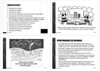 SINAIS DE ALERTA
                Redução das vendas;
                Redução de margens;
                Aumento de custos;
                Aumento da insatisfação do cliente e demais stakeholders;
                Acumulação de stocks em toda a cadeia;
                Manifestações frequentes de desperdício (aparente ou não);
                Ex. excesso de recursos, problemas de qualidade, paragens,
                erros, hesitações, resistências internas e externas…
                Ineficácia das tentativas/acções de melhoria;
                Adopção de soluções do tipo quick-fix…
                Ausência de envolvimento das pessoas;
                                                                                               “Oiçam, neste momento dominamos o mercado do mel. Acho que
                Complacência perante as situações;                                               é tempo de diversificar a oferta, e virarmo-nos para a geleia.”
                Obediência maliciosa.
comunidade lean thinking ©                                              9 de 81    comunidade lean thinking ©                                                      10 de 81




                                                                                              OPORTUNIDADES DE MELHORIA
                                                                                                   Em média, 40% dos custos em qualquer negócio são puro
                                                                                                   desperdício. Eliminar este desperdício permite, além de reduzir
                                                                                                   custos, dispor de um negocio mais rápido e flexível no mercado;
                                                                                                   Em média, a eficiência dos processos administrativos (relação
                                                                                                   entre o tempo real de valor acrescentado e o tempo total), na
                                                                                                   maioria das organizações, é <1%.
                                                                                                   Um valor de eficiência alcançável está em torno dos 10%!
                                                                                                   Actualmente, dispomos de um modelo operativo, com técnicas e
                                                                                                   ferramentas bem consolidadas, que sob a designação de Lean
                                                                                                   Thinking, ajudam a melhorar a eficiência global das
                                                                                                   organizações;

                                 Vamos parar e pensar.                                             Para que esta oportunidade seja realizada é necessário contar
                                                                                                   com as pessoas. Atrair, preparar, comprometer, mobilizar,
                             Deve haver alguma oportunidade
                                                                                                   compensar e fazer um seguimento dos resultados das pessoas é
                                    para sair daqui …                                              um elemento chave.
comunidade lean thinking ©                                              11 de 81   comunidade lean thinking ©                                                      12 de 81
 