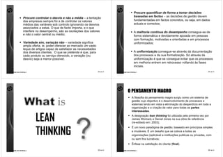 Procure quantificar de forma a tomar decisões
                                                                                                           baseadas em factos – as decisões de gestão devem
                    Procure controlar o desvio e não a média – a tentação
                    das empresas sempre foi a de controlar os valores                                      fundamentadas em factos concretos, ou seja, em dados
                    médios das variáveis sob controlo ignorando os desvios                                 actuais e correctos;
                    associados a estas. O que de facto importa, e o que
                    interfere no desempenho, são as oscilações dos valores                                 A melhoria contínua do desempenho consegue-se de
                    e não o valor central ou médio;                                                        forma sistemática e devidamente apoiada em pessoas
                                                                                                           com formação, motivadas e orientadas e em processos
                    Variedade sim, variação não – variedade significa                                      uniformizados;
                    ampla oferta, ie, poder oferecer ao mercado um vasto
                    leque de artigos capaz de satisfazer as necessidades
                    dos diversos clientes. O que se pretende é que, para                                   A uniformização consegue-se através da documentação
                    cada produto ou serviço oferecido, a variação (ou                                      dos processos e da sua formalização. Só através da
                    desvio) seja a menor possível;                                                         uniformização é que se consegue evitar que os processos
                                                                                                           em melhoria entrem em retrocesso voltando às fases
                                                                                                           iniciais.
comunidade lean thinking ©                                                 33 de 81   comunidade lean thinking ©                                                     34 de 81




                                                                                                  O PENSAMENTO MAGRO
                                                                                                        A filosofia do pensamento magro surgiu como um sistema de
                                                                                                        gestão cujo objectivo é o desenvolvimento de processos e
                                                                                                        sistemas tendo em vista a eliminação do desperdício em toda a
                                                                                                        organização e a criação de valor para todas as partes
                                                                                                        interessadas.


                             LEAN                                                                       A designação lean thinking foi utilizada pela primeira vez por
                                                                                                        James Womack e Daniel Jones na sua obra de referência
                                                                                                        (re-editado em: 2003);



                             THINKING
                                                                                                        É um novo paradigma de gestão, baseado em princípios simples
                                                                                                        e imutáveis. É um desafio que se coloca a todas as
                                                                                                        organizações (aplicável a instituições publicas ou privadas, com
                                                                                                        ou sem fins lucrativos;
                                                                                                        Ênfase na satisfação do cliente (final).

comunidade lean thinking ©                                                 35 de 81   comunidade lean thinking ©                                                     36 de 81
 