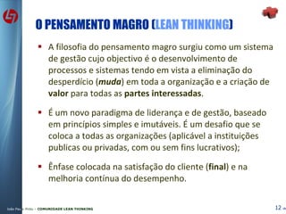 O PENSAMENTO MAGRO ( LEAN THINKING ) A filosofia do pensamento magro surgiu como um sistema de gestão cujo objectivo é o desenvolvimento de processos e sistemas tendo em vista a eliminação do desperdício ( muda ) em toda a organização e a criação de  valor  para todas as  partes interessadas . É um novo paradigma de liderança e de gestão, baseado em princípios simples e imutáveis. É um desafio que se coloca a todas as organizações (aplicável a instituições publicas ou privadas, com ou sem fins lucrativos); Ênfase colocada na satisfação do cliente ( final ) e na melhoria contínua do desempenho. 