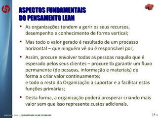 ASPECTOS FUNDAMENTAIS DO PENSAMENTO LEAN As organizações tendem a gerir os seus recursos, desempenho e conhecimento de forma vertical; Mas todo o valor gerado é resultado de um processo horizontal – que ninguém vê ou é responsável por; Assim, procure envolver todas as pessoas naquilo que é esperado pelos seus clientes – procure tb garantir um fluxo permanente (de pessoas, informação e materiais) de forma a criar valor continuamente; e todo o resto da Organização a suportar e a facilitar estas funções primárias; Desta forma, a organização poderá prosperar criando mais valor sem que isso represente custos adicionais. 