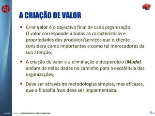 A CRIAÇÃO DE VALOR Criar  valor  é o objectivo final de cada organização.  O valor corresponde a todas as características e propriedades dos produtos/serviços que o cliente considera como importantes e como tal merecedoras da sua atenção; A criação de valor e a eliminação o desperdício ( Muda )  andam de mãos dadas no caminho para a excelência das organizações; Deve ser através de metodologias simples, mas eficazes, que a filosofia  lean  deve ser implementada. 