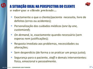A SITUAÇÃO IDEAL NA PERSPECTIVA DO CLIENTE o valor que o cliente pretende... Exactamente o que o cliente/paciente  necessita, livre de defeitos (erros ou acidentes); Personalização dos cuidados médicos (o ne by one, customized ); On demand,  ie, exactamente quando necessário (sem esperas nem justificações); Resposta imediata aos problemas, necessidades ou alterações; Sem desperdício (de forma a se praticar um preço justo); Segurança para o paciente,  staff  e demais intervenientes: física, emocional e pessoalmente. 