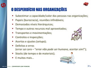 O DESPERDÍCIO NAS ORGANIZAÇÕES Subestimar a capacidade/valor das pessoas nas organizações; Papeis (burocracia), reuniões infindáveis; Demasiados níveis hierárquicos; Tempo e outros recursos mal aproveitados; Transportes e movimentações; Controlos e inspecções; Acertos e ajustes ( setups ); Defeitos e erros (errar sai caro – “ errar não pode ser humano, acertar sim !”); Stocks (de tempo e de materiais); E muitos mais... 
