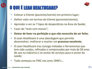 O QUE É  LEAN HEALTHCARE ? Colocar o Cliente (paciente/utente) em primeiro lugar; Definir valor em termos do Cliente (paciente/utente) ‏ ; Aprender a ver os 7 tipos de desperdícios na Área da Saúde; Fazer do “mais com menos”; Deixar de fazer na perfeição o que não necessita de ser feito ; O  Lean Healthcare  é uma abordagem que permite desenvolver, melhorar e manter um  processo excelente ; O  Lean Healthcare  traz consigo métodos e ferramentas que tem sido usadas, refinadas e comprovadas por mais de 50 anos de uso na indústria e no sector de serviços para o sector da saúde; Tudo começou na TMC nos anos 1940’s... 