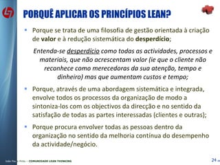 PORQUÊ APLICAR OS PRINCÍPIOS LEAN? Porque se trata de uma filosofia de gestão orientada à criação de  valor  e à redução sistemática do  desperdício ; Entenda-se  desperdício  como todas as actividades, processos e materiais, que não acrescentam valor (ie que o cliente não reconhece como merecedoras da sua atenção, tempo e dinheiro) mas que aumentam custos e tempo; Porque, através de uma abordagem sistemática e integrada, envolve todos os processos da organização de modo a sintoniza-los com os objectivos da direcção e no sentido da satisfação de todas as partes interessadas (clientes e outras); Porque procura envolver todas as pessoas dentro da organização no sentido da melhoria contínua do desempenho da actividade/negócio. 