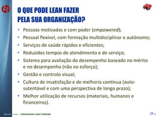 O QUE PODE LEAN FAZER PELA SUA ORGANIZAÇÃO? Pessoas motivadas e com poder ( empowered ); Pessoal flexível, com formação multidisciplinar e autónomo; Serviços de saúde rápidos e eficientes; Reduzidos tempos de atendimento e de serviço; Sistema para avaliação do desempenho baseado no mérito e no desempenho (não no esforço); Gestão e controlo visual; Cultura de insatisfação e de melhoria contínua (auto-sutentável e com uma perspectiva de longo prazo); Melhor utilização de recursos (materiais, humanos e financeiros). 