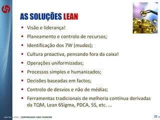 AS SOLUÇÕES  LEAN Visão e liderança! Planeamento e controlo de recursos; Identificação dos 7W ( mudas ); Cultura proactiva, pensando fora da caixa! Operações uniformizadas;  Processos simples e humanizados; Decisões baseadas em factos; Controlo de desvios e não de médias; Ferramentas tradicionais de melhoria contínua derivadas da TQM, Lean 6Sigma, PDCA, 5S, etc. ... 