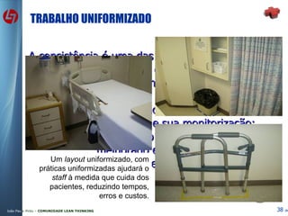 TRABALHO UNIFORMIZADO A consistência é uma das principais características da Qualidade dos Serviços. Isto alcança-se com a uniformização de práticas; Uniformizar o trabalho facilita o seu planeamento, a sua aprendizagem e sua monitorização; Trabalho uniformizado pode ser comparado, melhorado e auditado; Desta forma será possível planear e orçamentar! Um  layout  uniformizado, com práticas uniformizadas ajudará o  staff  à medida que cuida dos pacientes, reduzindo tempos, erros e custos. 