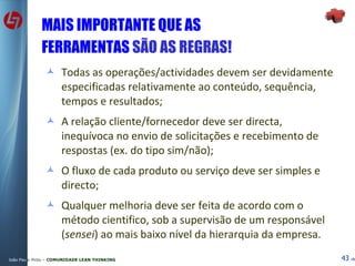 MAIS IMPORTANTE QUE AS FERRAMENTAS  SÃO AS REGRAS! Todas as operações/actividades devem ser devidamente especificadas relativamente ao conteúdo, sequência, tempos e resultados; A relação cliente/fornecedor deve ser directa, inequívoca no envio de solicitações e recebimento de respostas (ex. do tipo sim/não); O fluxo de cada produto ou serviço deve ser simples e directo; Qualquer melhoria deve ser feita de acordo com o método cientifico, sob a supervisão de um responsável ( sensei ) ao mais baixo nível da hierarquia da empresa.  