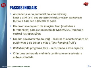 PASSOS INICIAIS Aprender a ver o potencial do  lean thinking Fazer o VSM (a-is) dos processos e realizar o  lean assessment  (definir o  base line  e detectar os  gaps ) Recorrer ao conjunto de soluções lean (métodos e ferramentas) para a eliminação de MUDAS (ex. tempos e custos) nas operações; Grande envolvimento do  staff  – realizar as oportunidades de  quick-wins  e de deitar a mão a “ low-hanging fruit ”;  Rolled out  do programa  lean  – recorrendo a  lean experts ; Criar uma cultura de melhoria contínua e uma estrutura auto-sustentada. 