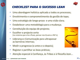 CHECKLIST PARA O SUCESSO LEAN Uma abordagem holística aplicada a todos os processos; Envolvimento e comprometimento da gestão de topo; Uma estratégia de longo-prazo  e uma visão clara; Estabelecer uma metodologia para a mudança; Constituição da equipa de projecto; Escolher o projecto certo (no sistema que cria o fluxo, pensar nos Q-wins e RIE’s); Liderança e Comunicação para ultrapassar as barreiras internas; Medir o progresso (o antes e o depois); Registar e partilhar as boas práticas; Atenção especial à Confiança, às Tribos e à filosofia  lean ... 