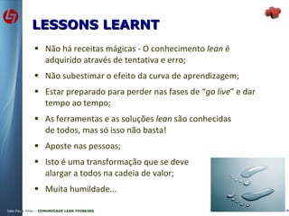 Não há receitas mágicas - O conhecimento  lean  é adquirido através de tentativa e erro; Não subestimar o efeito da curva de aprendizagem; Estar preparado para perder nas fases de “ go live ” e dar tempo ao tempo; As ferramentas e as soluções  lean  são conhecidas de todos, mas só isso não basta! Aposte nas pessoas; Isto é uma transformação que se deve alargar a todos na cadeia de valor; Muita humildade... LESSONS LEARNT 