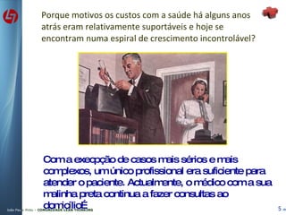 Porque motivos os custos com a saúde há alguns anos atrás eram relativamente suportáveis e hoje se encontram numa espiral de crescimento incontrolável? Com a execpção de casos mais sérios e mais complexos, um único profissional era suficiente para atender o paciente. Actualmente, o médico com a sua malinha preta continua a fazer consultas ao domicílio… 