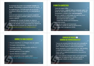As empresas não podem mais competir isoladas dos                    O QUE É A LOGÍSTICA
clientes, fornecedores e restantes parceiros de negócio!
                                                                      Termo de origem militar:
As exigências que o mercado impõe são de tal forma
                                                                      Procura fornecer o material certo no momento certo, sem
complexas e difíceis que requerem uma nova forma de                   perder de vista aspectos como custo e o serviço ao cliente;
estar;                                                                Actualmente o conceito é bem mais abrangente!
Acima de tudo requerem que as empresas cooperem                       Envolve a gestão e a optimização dos seguintes fluxos:
entre si e se integrem formando cadeias de fornecimento                  Materiais (do fornecedor ao cliente);
coesas e estáveis;                                                       Informação (de todas as partes);
O interesse pelo conceito de gestão da cadeia de                         Capital (dos clientes aos fornecedores).
fornecimento tem aumentado de forma significativa nas               Designações actuais:
últimas três décadas com a popularidade das relações de                  Gestão da Cadeia de Fornecimento
cooperação entre empresas (ex. relações win-win).                        (logística ou gestão da cadeia de abastecimento);
http://www.youtube.com/watch?v=nJVoYsBym88&noredirect=1                  Supply chain management (SCM).

                                                          5 de 50                                                            6 de 50




                                                                                  CADEIA DE VALOR OU
           COMO É A SUA CADEIA?                                                CADEIA DE FORNECIMENTO?
 Procure identificar os principais elos da cadeia;                      Trata-se de conceitos diferentes dado que a abrangência
 Principais intervenientes;                                             da cadeia de valor (CV ou Value stream/chain) é muito
                                                                        maior, incluindo mesmo a cadeia de fornecimento;
 Principais pontos de acumulação (buffers) e
                                                                        Porter apresenta o conceito de CV e já em 1985 identifica
 estrangulamentos;
                                                                        a cadeia de fornecimento (ie, as funções internas);
 Quanto extensa é a sua cadeia?
                                                                        Deste modo, a cadeia de fornecimento é uma parte da
 Quanto flexível é a cadeia?                                            cadeia de valor;
 Como caracteriza a sua supply chain:                                   Por outras palavras, enquanto todos, numa organização,
 (reactiva ou defensiva) (eficiente ou rápida)?                         trabalham na cadeia de valor, nem toda a gente na
                                                                        organização trabalha na cadeia de fornecimento.

                                                          7 de 50                                                            8 de 50
 