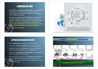 A MISSÃO DA SCM
Actualmente, o serviço ao cliente adquiriu um significado
mais amplo, ie, envolve todo o processo a partir do
momento em que se recebe o pedido até à sua entrega
nas condições acordadas;
Partindo do princípio central da logística, ou seja garantir
ao cliente o material certo no momento e local certo, a
gestão da cadeia de fornecimento procura enquadrar este
objectivo com as actuais tendências competitivas, ie:
reduzir custos operacionais, melhorar o serviço ao cliente,
                                          serviç
reduzir tempos de resposta e aumentar a qualidade;
                                            qualidade
Ver a figura que se segue…

                                                         17 de 50                                                                                18 de 50




    ACTUAIS DIFICULDADES NA SCM                                                 O EFEITO BULLWHIP EXPLICADO

O efeito bullwhip que se propaga ao longo da cadeia;
O acumular de stocks e de tempo para camuflar problemas;
Aplicação de métodos de Previsão da Procura e o domínio de
modelos baseados na QEE (ex. sistemas MRP/DRP);                       Logo, uma aplificação
                                                                                 aplificaç
                                                                      de 8 vezes mais que a
                                                                      variação no mercado!
                                                                      variaç
A ausência de integração e de colaboração entre os diferentes           Muitas empresas
                                                                       sofrem disto, a TMC
parceiros da cadeia de fornecimento;                                     não é excepção!
                                                                               excepç

Práticas de gestão que promovem o isolamento das partes na          Fornecedor do
                                                                                                                               CLIENTE
                                                                     fornecedor                 Fábrica
cadeia, evitando a partilha de informação, a inter-ajuda e                            Fábrica
                                                                                                  de         Confecção
                                                                                                             Confecç
                                                                                                                             Loja ali
                                                                                       de fio                                ao lado
                                                                                                tecidos
desperdiçando as oportunidades que a abordagem win-win e a
sinergia podem gerar.
                                                                                        Que sugestões daria para resolver este problema?
                                                                      Os actuais paradigmas da SCM centram-se na melhoria do desempenho global ou local?
                                                         19 de 50                                                                                20 de 50
 