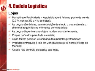 4. Cadeia Logística
Lojas
 Marketing e Publicidade - A publicidade é feita no ponto de venda
(0,3 % contra 3% a 4% do setor);
 As peças são únicas, sem reposição de stock, o que estimula o
cliente a adquiri-las no momento de visita à loja;
 As peças disponíveis nas lojas mudam constantemente;
 Preços definidos para toda a cadeia;
 Lojas fazem pedidos 2x semana dos modelos pretendidos;
 Produtos entregues à loja em 24h (Europa) a 48 horas (Resto do
Mundo);
 A sede não controla os stocks das lojas.

comunidade lean thinking ©

 