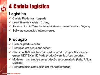 4. Cadeia Logística
Logística





Cadeia Produtiva Integrada;
Lead Time da cadeia 15 dias;
Sistema Just in Time implementado em parceria com a Toyota;
Software concebido internamente;

Produção
 Ciclo do produto curto;
 Produção em pequenas séries;
 Cerca de 40% dos tecidos usados, produzido por fábricas do
grupo INDITEX e 50 % da produção em fábricas próprias;
 Modelos mais simples em produção subcontratada (Ásia, Africa
Europa);
 Produtos mais complexos em fábricas próprias.
comunidade lean thinking ©

 
