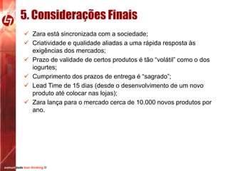 5. Considerações Finais
 Zara está sincronizada com a sociedade;
 Criatividade e qualidade aliadas a uma rápida resposta às
exigências dos mercados;
 Prazo de validade de certos produtos é tão “volátil” como o dos
iogurtes;
 Cumprimento dos prazos de entrega é “sagrado”;
 Lead Time de 15 dias (desde o desenvolvimento de um novo
produto até colocar nas lojas);
 Zara lança para o mercado cerca de 10.000 novos produtos por
ano.

comunidade lean thinking ©

 