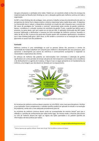João Paulo Pinto 
                                                                                                               Comunidade Lean Thinking 




isto gera entusiasmo e satisfação entre todos. Poderá ser um excelente aliado na fase de arranque da 
implementação da filosofia lean thinking ao criar o desejado apetite pela melhoria contínua em toda a 
organização. 
Os RIE’s e lean thinking não são análogos. Lean, primeiro, trabalha na base do entendimento do valor na 
perspectiva do cliente final e depois analisa o sistema responsável pela criação desse valor. O objectivo 
na intervenção lean é reduzir o desperdício envolvido na criação de valor enquanto que o conceito de 
RIE  nasce  do  paradigma  de  “comando  e  controlo”  preconizado  pelas  escolas  de  gestão  ocidentais. 
Nestas,  o  problema  e  a  solução  resultam  do  contributo  da  gestão.  É  pois,  a  gestão  que  define  qual  o 
processo,  ou  parte  deste, que  será  sujeito ao  um  kai‐zen  blitz.  A  aplicação  continuada  dos  RIE’s pode 
provocar  habituação  e  desfocalizar  a  empresa  da  linha  estratégia  de  melhoria  contínua,  levando‐a  a 
saltar de RIE em RIE, à procura de quick‐wins ficando aquém dos resultados significativos e duradoros 
que o lean thinking pode gerar. Além disso, os RIE tendem a concentrar‐se na resolução dos sintomas 
ignorando as causas reais dos problemas. 
 
Conclusão 
Melhoria  contínua  é  uma  metodologia  na  qual  as  pessoas  (donas  dos  processos  e  cientes  da 
necessidade de mudar) trabalham em conjunto para melhorar o desempenho dos seus processos, para 
aproximar  o  desempenho  aos  valores  de  referência  e  continuamente  acompanhar  e  responder  às 
necessidades e expectativas dos clientes. 
Os  esforços  de  melhoria  não  poderão  ser  interrompidos  nem  orientados  à  obtenção  de  ganhos 
significativos em curtos períodos de tempo sob pena de interromperem a caminhada rumo à excelência 
e de desfocalizarem os agentes de mudança. A figura 5 que se segue apresenta os 12 mandamentos da 
melhoria, uma listagem que não deverá ser deixada cair no esquecimento. 




                                                                                                            
                                            Figura 5. Os 12 princípios da melhoria contínua. 
                                                                     

As iniciativas de melhoria contínua devem assentar no ciclo PDCA, como meio para disciplinar e facilitar 
a sua realização. Como complemento, o método científico poderá ser aplicado no estudo e na resolução 
de problemas, sendo este o mais adequado procedimento para tal.  
As  iniciativas  de  melhoria  contínua  devem  ainda  ser  acompanhadas  de  eventos  hansei2  para  que  a 
reflexão e a partilha de conhecimento por todos tenha lugar. Do mesmo modo, o final de cada evento 
ou  ciclo  de  melhoria  deverá  dar  lugar  ao  registo  das  lições  aprendidas  e  ao  yokoten  (partilha  de 
informação e de boas práticas por todos). 
 
                                                                        Mais informações: management@leanthinkingcommunity.org 


2
    Palavra Japonesa que significa reflexão. Pensar antes de agir. Não há melhoria contínua sem hansei.



Soluções Lean Management                                                                                                         5 de 5 
 