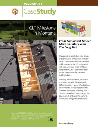 WoodWorks

                  CaseStudy

                           CLT Milestone
                             in Montana
                                                                   Cross Laminated Timber
                                                                   Makes its Mark with
                                                                   The Long Hall

                                                                   It happened so quickly that most design
                                                                   and construction professionals probably
                                                                   missed it. But when the first commercial
                                                                   building project in the U.S. constructed
                                                                   with cross laminated timber (CLT) was
                                                                   completed in 2011, it opened the door
                                                                   to new opportunities for the entire
                                                                   building industry.

                                                                   The Long Hall in Whitefish, Montana
                                                                   epitomizes many of the benefits of
                                                                   CLT construction—speed of installation,
                                                                   environmental and aesthetic benefits
                                                                   of wood, and energy efficiency. The
                                                                   two-story wood structure took just five
                                                                   days to erect, and gave the owner a
                                                                   sustainable, energy-efficient building.




Earn one AIA/CES CEH (HSW) by reading this document and
taking a short online quiz. For details and learning objectives,
visit the Online Training Library at woodworks.org.
WoodWorks is an approved AIA provider.


                                                                   woodworks.org
 