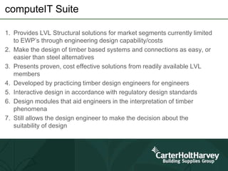computeIT Suite
1. Provides LVL Structural solutions for market segments currently limited
to EWP’s through engineering design capability/costs
2. Make the design of timber based systems and connections as easy, or
easier than steel alternatives
3. Presents proven, cost effective solutions from readily available LVL
members
4. Developed by practicing timber design engineers for engineers
5. Interactive design in accordance with regulatory design standards
6. Design modules that aid engineers in the interpretation of timber
phenomena
7. Still allows the design engineer to make the decision about the
suitability of design
 