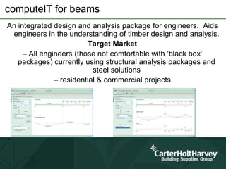 computeIT for beams
An integrated design and analysis package for engineers. Aids
engineers in the understanding of timber design and analysis.
Target Market
– All engineers (those not comfortable with ‘black box’
packages) currently using structural analysis packages and
steel solutions
– residential & commercial projects
 