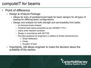 computeIT for beams
• Point of difference
– Design & Analysis Package
• Allows for entry of predetermined loads for beam designs for all types of
loading for differing beam configurations
• Design and analysis for both strength and serviceability limit states
– Un-factored loads entered
– Factored load cases presented as per AS/NZS 1170.1
– Users enter restraint condition
– Design in accordance with AS1720
– Provides guidance for engineers in relation to timber phenomenon's
» Shear Deflection
» Creep
» Duration of load
– Importantly, still allows engineer to make the decision about the
suitability of the section
 
