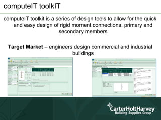 computeIT toolkIT
computeIT toolkit is a series of design tools to allow for the quick
and easy design of rigid moment connections, primary and
secondary members
Target Market – engineers design commercial and industrial
buildings
 